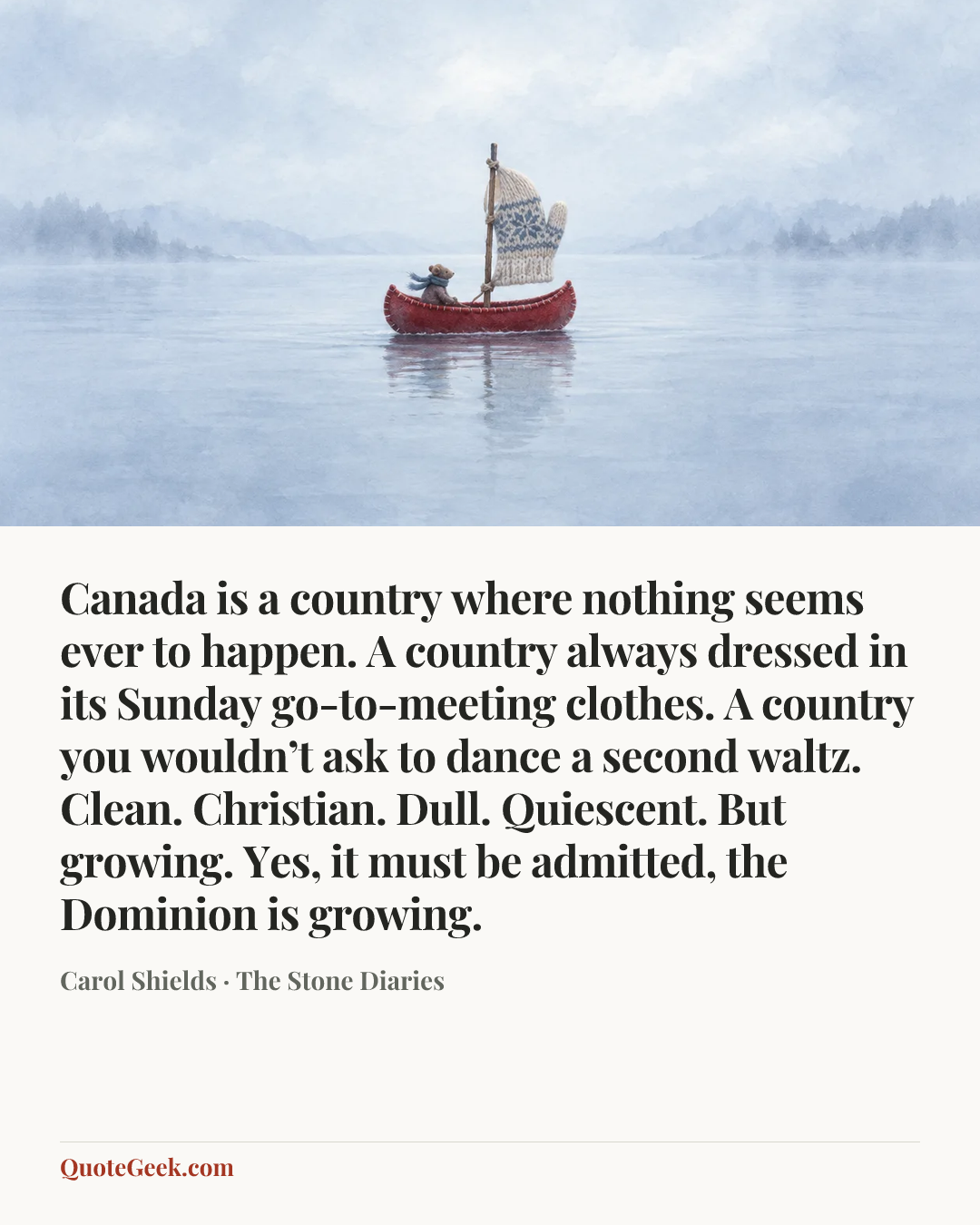 “Canada is a country where nothing seems ever to happen. A country always dressed in its Sunday go-to-meeting clothes. A country you wouldn’t ask to dance a second waltz. Clean. Christian. Dull. Quiescent. But growing. Yes, it must be admitted, the Dominion is growing.” — Carol Shields · The Stone Diaries. Illustrated QuoteGeek card.