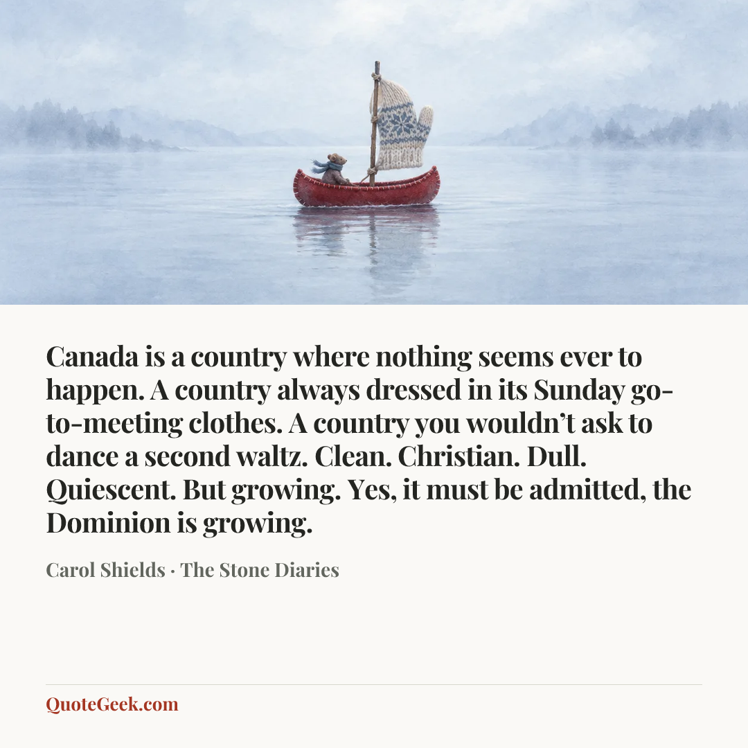 “Canada is a country where nothing seems ever to happen. A country always dressed in its Sunday go-to-meeting clothes. A country you wouldn’t ask to dance a second waltz. Clean. Christian. Dull. Quiescent. But growing. Yes, it must be admitted, the Dominion is growing.” — Carol Shields · The Stone Diaries. Illustrated QuoteGeek card.