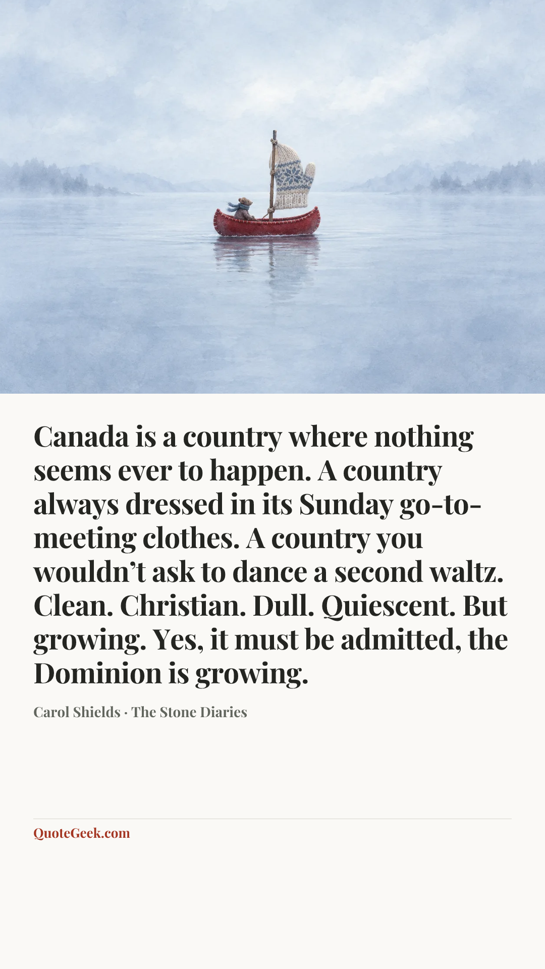 “Canada is a country where nothing seems ever to happen. A country always dressed in its Sunday go-to-meeting clothes. A country you wouldn’t ask to dance a second waltz. Clean. Christian. Dull. Quiescent. But growing. Yes, it must be admitted, the Dominion is growing.” — Carol Shields · The Stone Diaries. Illustrated QuoteGeek card.
