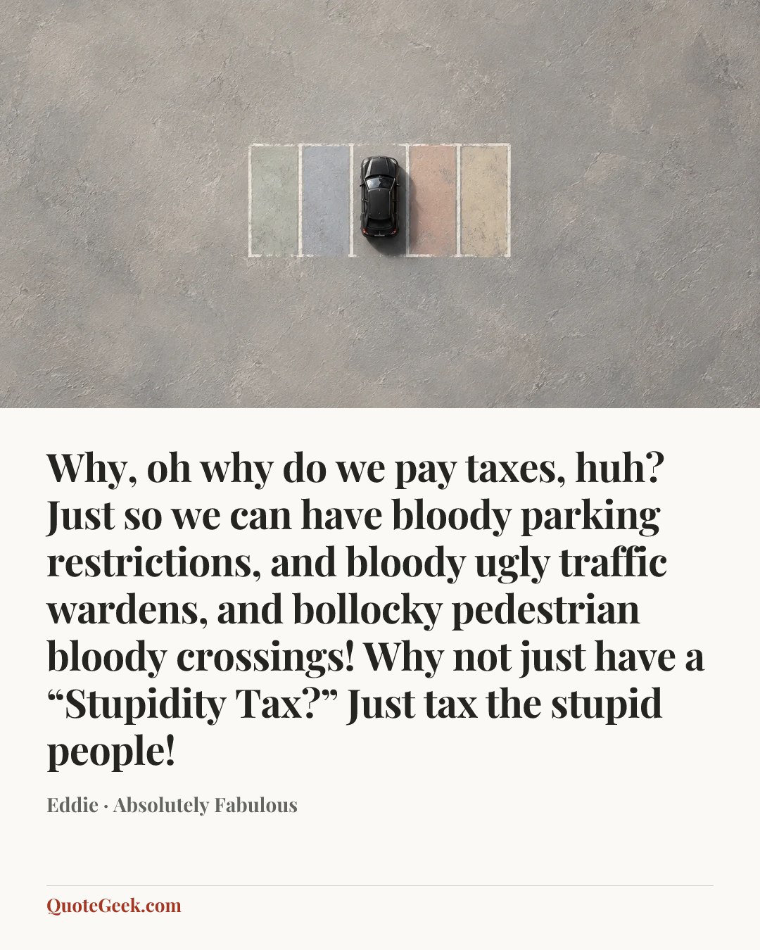 “Why, oh why do we pay taxes, huh? Just so we can have bloody parking restrictions, and bloody ugly traffic wardens, and bollocky pedestrian bloody crossings! Why not just have a “Stupidity Tax?” Just tax the stupid people!” — Eddie · Absolutely Fabulous. Illustrated QuoteGeek card.