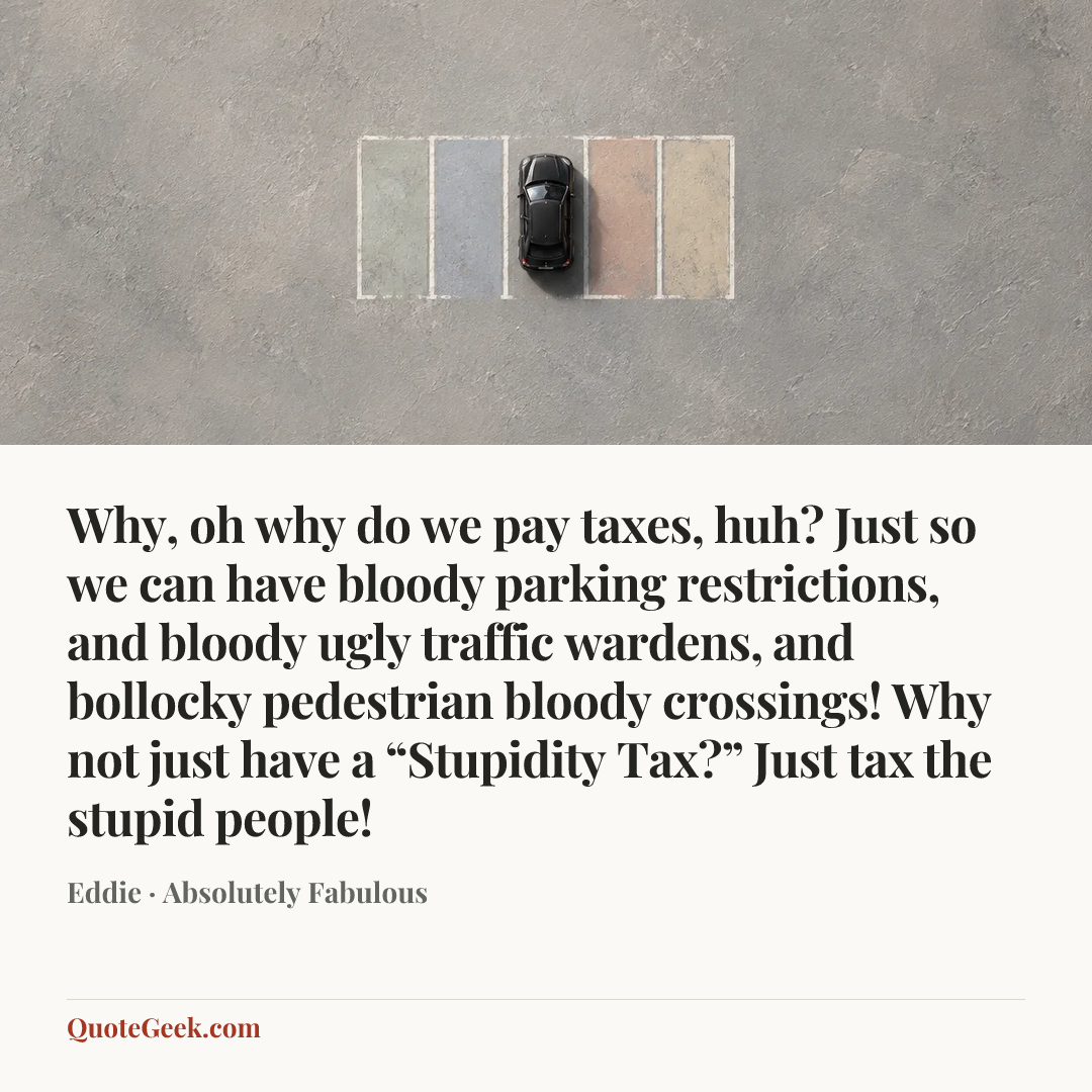 “Why, oh why do we pay taxes, huh? Just so we can have bloody parking restrictions, and bloody ugly traffic wardens, and bollocky pedestrian bloody crossings! Why not just have a “Stupidity Tax?” Just tax the stupid people!” — Eddie · Absolutely Fabulous. Illustrated QuoteGeek card.