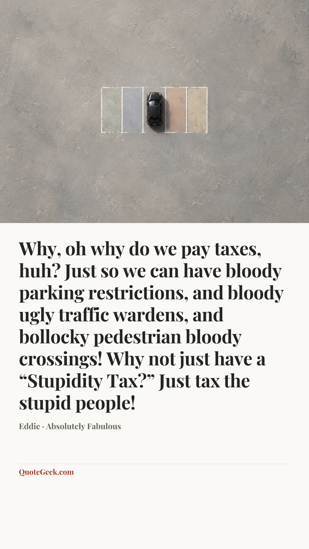 “Why, oh why do we pay taxes, huh? Just so we can have bloody parking restrictions, and bloody ugly traffic wardens, and bollocky pedestrian bloody crossings! Why not just have a “Stupidity Tax?” Just tax the stupid people!” — Eddie · Absolutely Fabulous. Illustrated QuoteGeek card.
