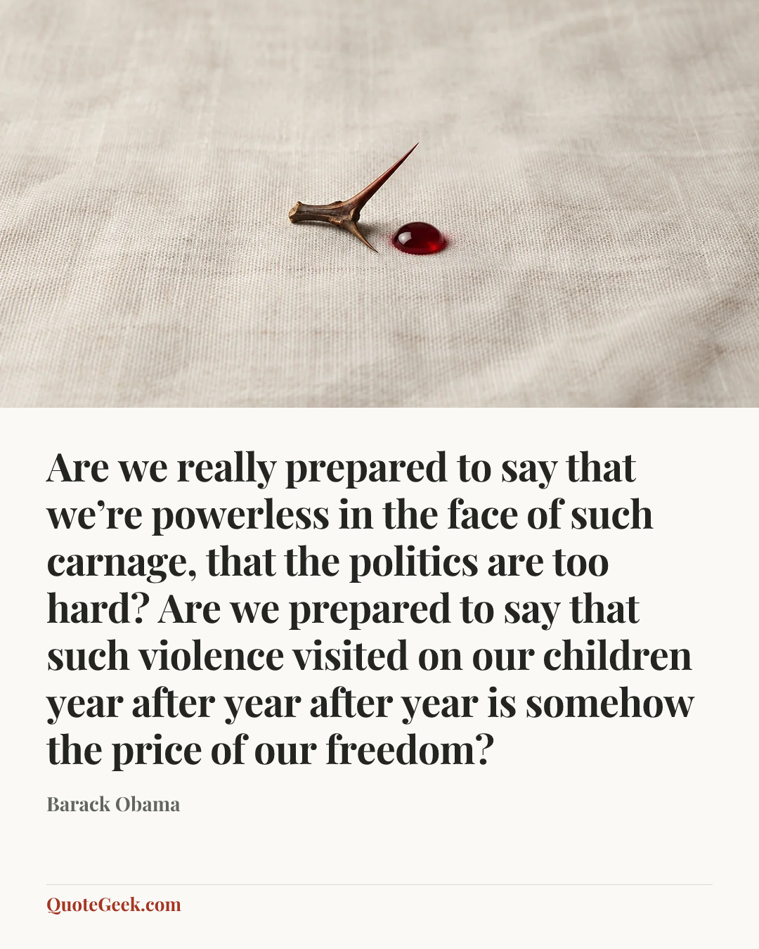 “Are we really prepared to say that we’re powerless in the face of such carnage, that the politics are too hard? Are we prepared to say that such violence visited on our children year after year after year is somehow the price of our freedom?” — Barack Obama. Illustrated QuoteGeek card.