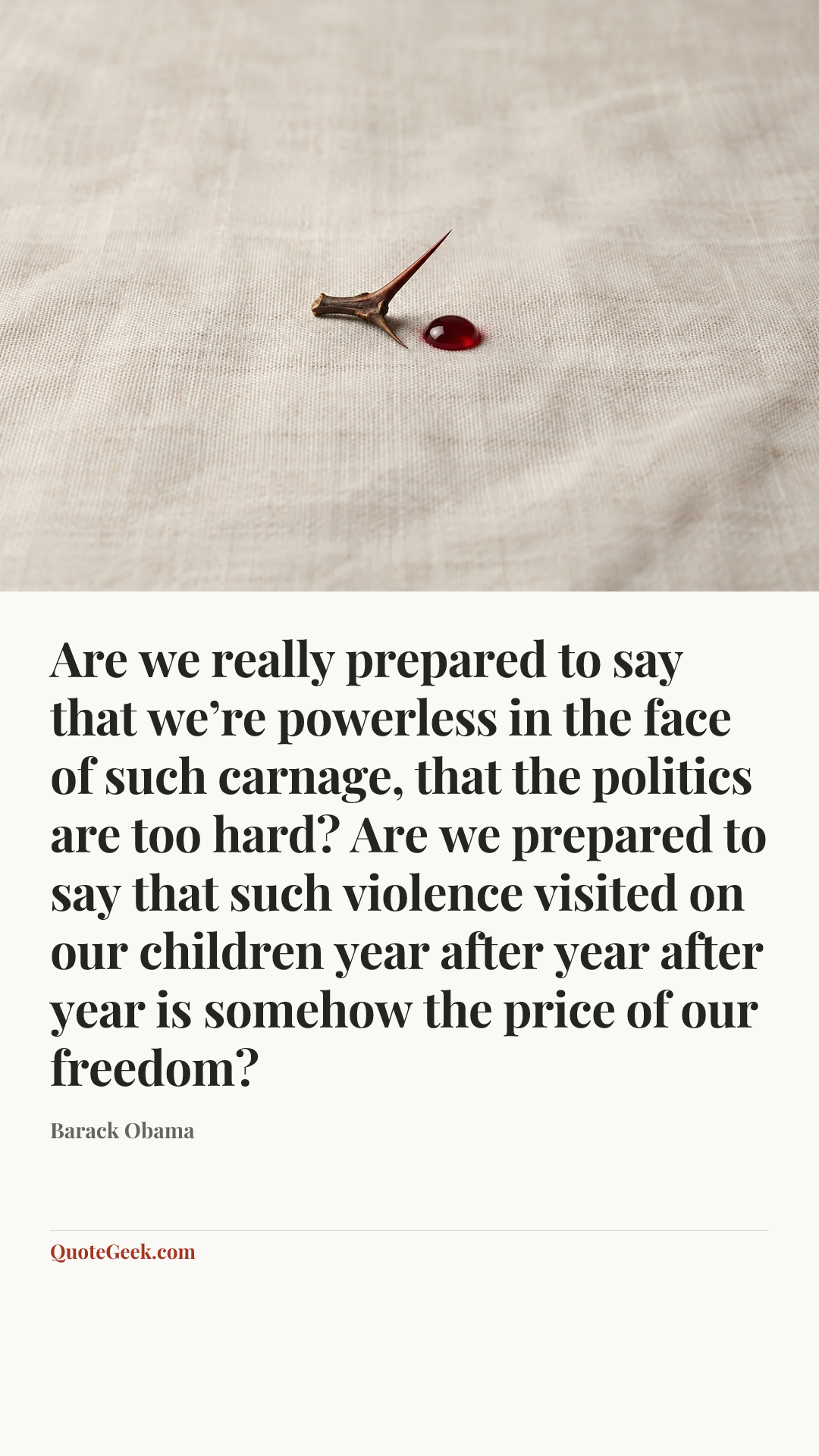 “Are we really prepared to say that we’re powerless in the face of such carnage, that the politics are too hard? Are we prepared to say that such violence visited on our children year after year after year is somehow the price of our freedom?” — Barack Obama. Illustrated QuoteGeek card.