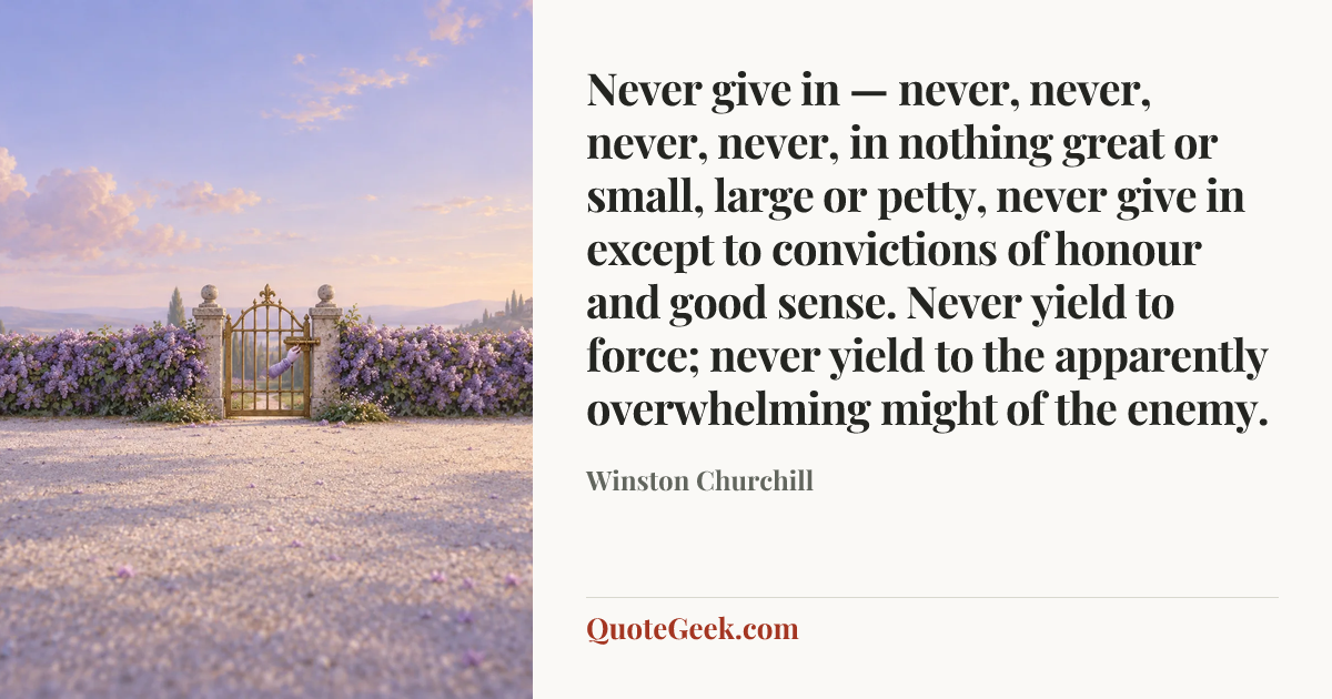 “Never give in — never, never, never, never, in nothing great or small, large or petty, never give in except to convictions of honour and good sense. Never yield to force; never yield to the apparently overwhelming might of the enemy.” — Winston Churchill. Illustrated QuoteGeek card.