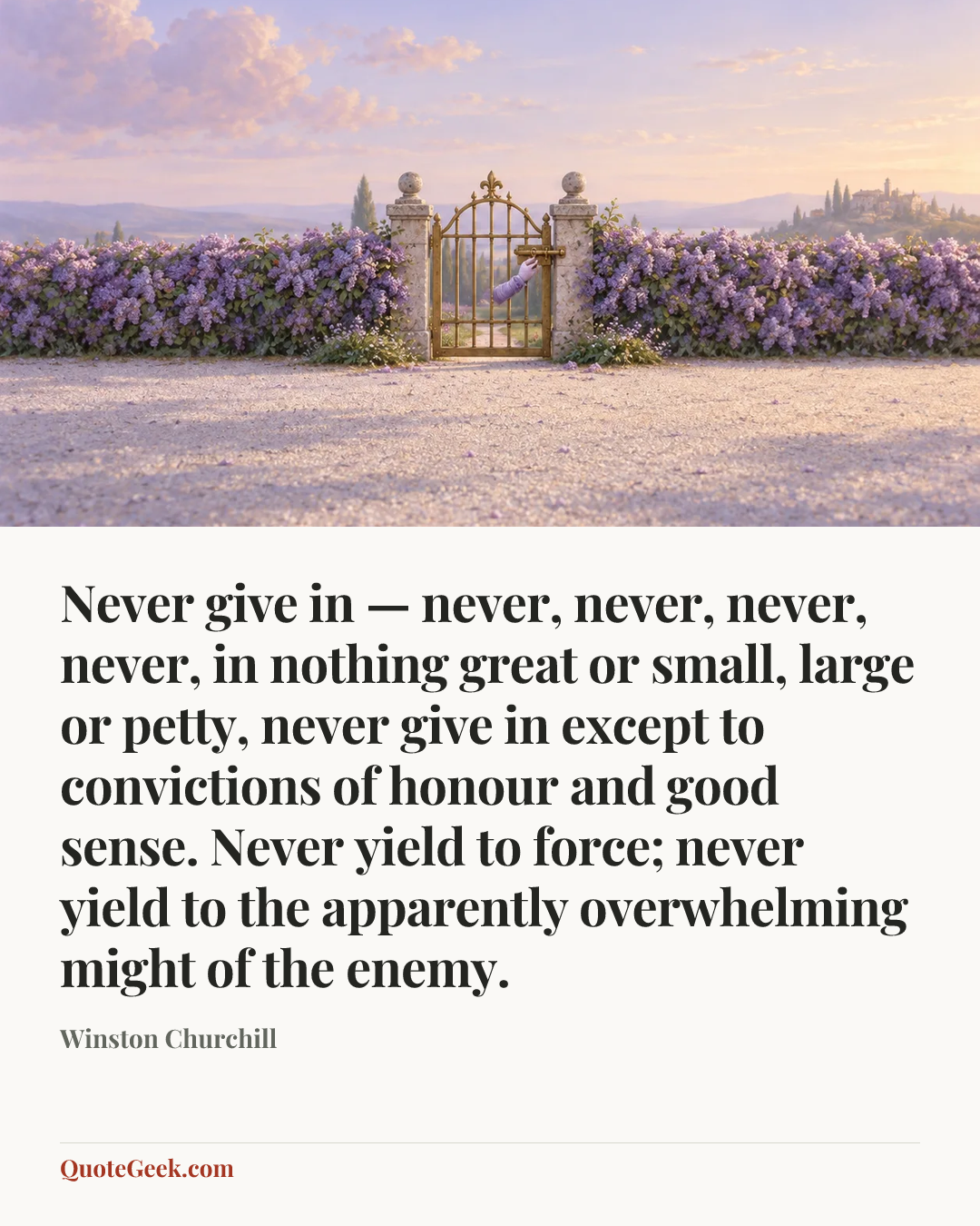 “Never give in — never, never, never, never, in nothing great or small, large or petty, never give in except to convictions of honour and good sense. Never yield to force; never yield to the apparently overwhelming might of the enemy.” — Winston Churchill. Illustrated QuoteGeek card.
