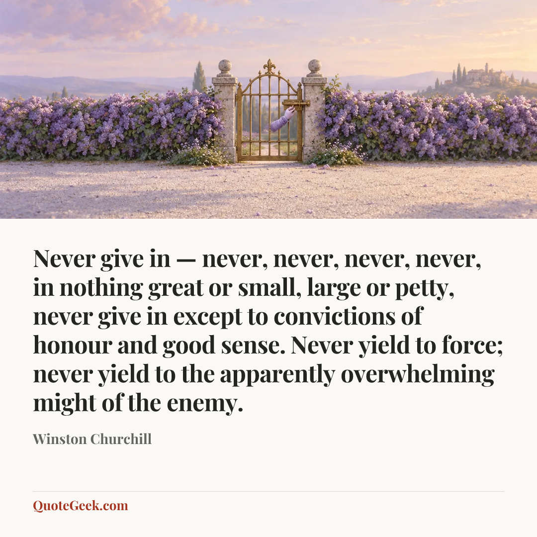 “Never give in — never, never, never, never, in nothing great or small, large or petty, never give in except to convictions of honour and good sense. Never yield to force; never yield to the apparently overwhelming might of the enemy.” — Winston Churchill. Illustrated QuoteGeek card.