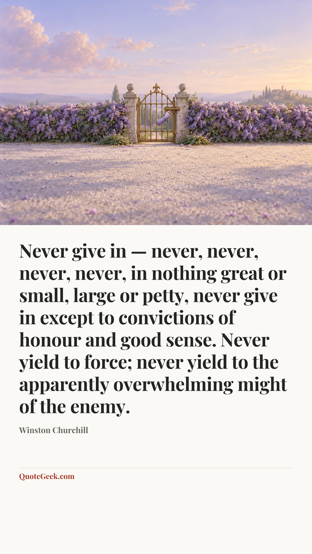 “Never give in — never, never, never, never, in nothing great or small, large or petty, never give in except to convictions of honour and good sense. Never yield to force; never yield to the apparently overwhelming might of the enemy.” — Winston Churchill. Illustrated QuoteGeek card.