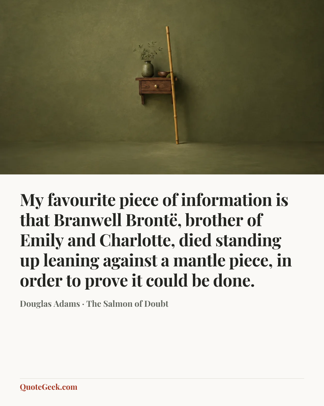 “My favourite piece of information is that Branwell Brontë, brother of Emily and Charlotte, died standing up leaning against a mantle piece, in order to prove it could be done.” — Douglas Adams · The Salmon of Doubt. Illustrated QuoteGeek card.