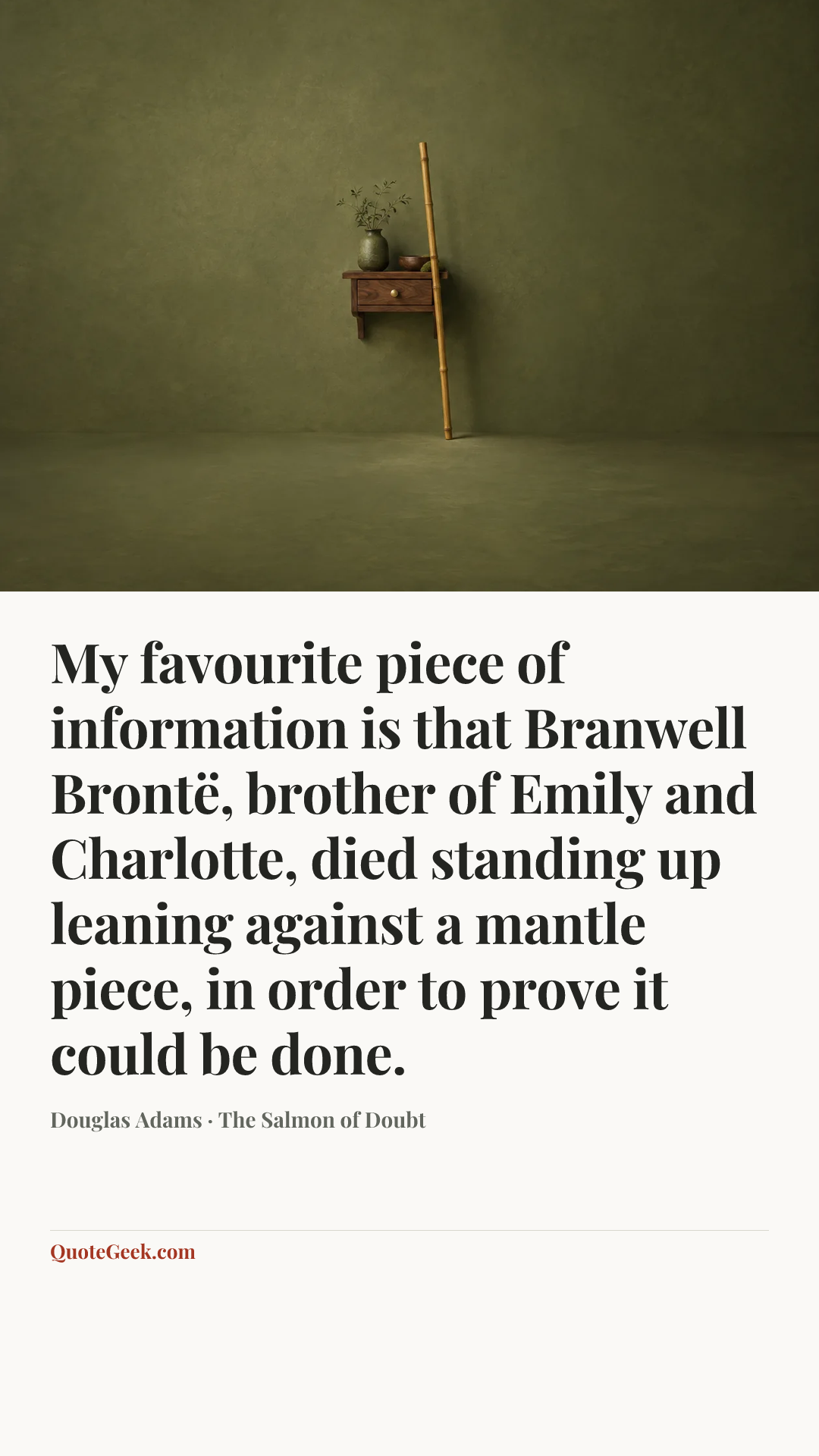 “My favourite piece of information is that Branwell Brontë, brother of Emily and Charlotte, died standing up leaning against a mantle piece, in order to prove it could be done.” — Douglas Adams · The Salmon of Doubt. Illustrated QuoteGeek card.