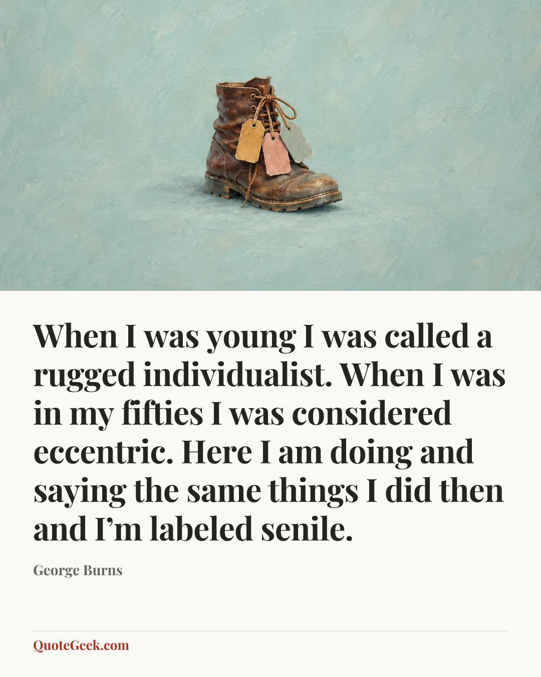 “When I was young I was called a rugged individualist. When I was in my fifties I was considered eccentric. Here I am doing and saying the same things I did then and I’m labeled senile.” — George Burns. Illustrated QuoteGeek card.