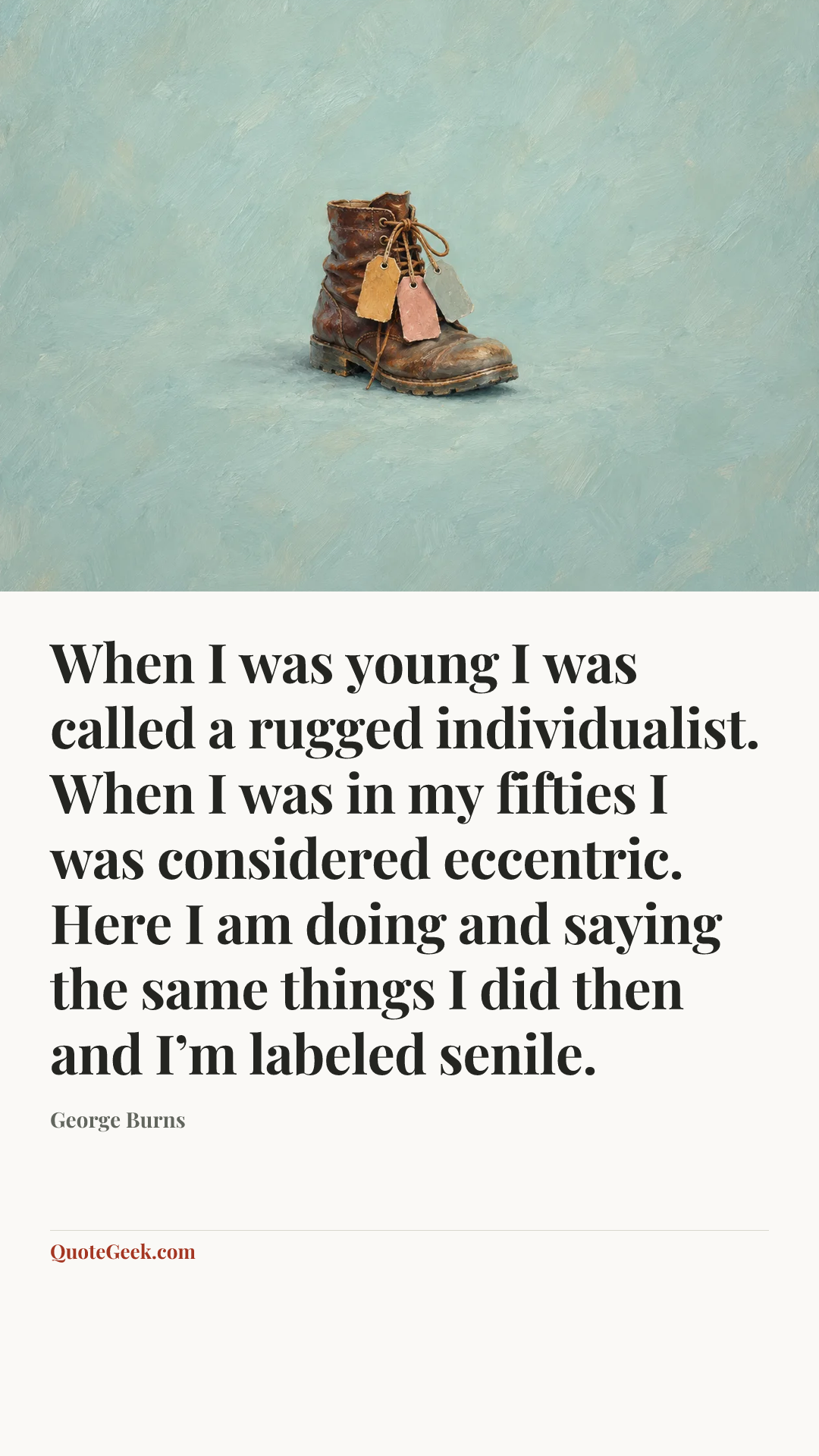 “When I was young I was called a rugged individualist. When I was in my fifties I was considered eccentric. Here I am doing and saying the same things I did then and I’m labeled senile.” — George Burns. Illustrated QuoteGeek card.
