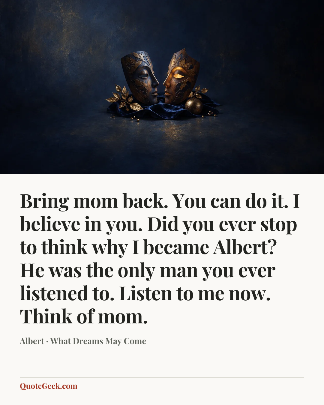 “Bring mom back. You can do it. I believe in you. Did you ever stop to think why I became Albert? He was the only man you ever listened to. Listen to me now. Think of mom.” — Albert · What Dreams May Come. Illustrated QuoteGeek card.