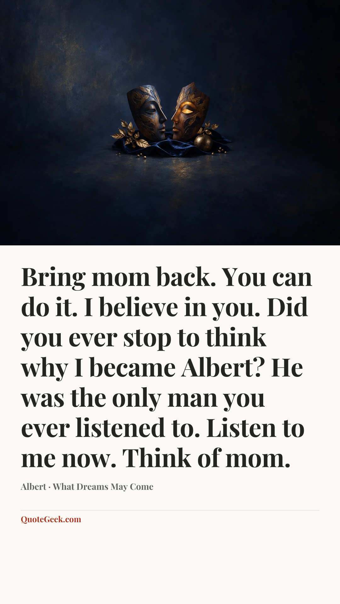“Bring mom back. You can do it. I believe in you. Did you ever stop to think why I became Albert? He was the only man you ever listened to. Listen to me now. Think of mom.” — Albert · What Dreams May Come. Illustrated QuoteGeek card.
