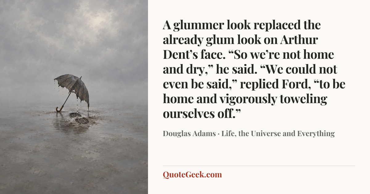 “A glummer look replaced the already glum look on Arthur Dent’s face. “So we’re not home and dry,” he said.
“We could not even be said,” replied Ford, “to be home and vigorously toweling ourselves off.”” — Douglas Adams · Life, the Universe and Everything. Illustrated QuoteGeek card.