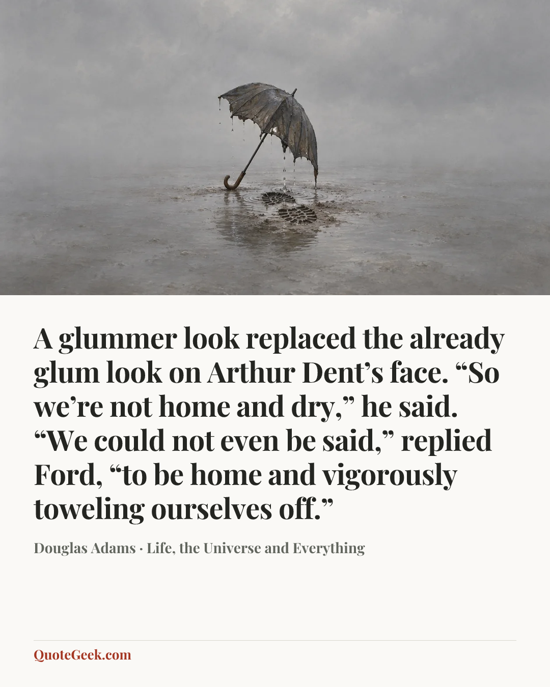“A glummer look replaced the already glum look on Arthur Dent’s face. “So we’re not home and dry,” he said.
“We could not even be said,” replied Ford, “to be home and vigorously toweling ourselves off.”” — Douglas Adams · Life, the Universe and Everything. Illustrated QuoteGeek card.