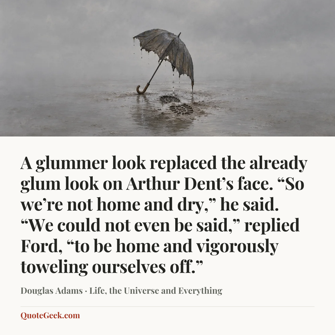 “A glummer look replaced the already glum look on Arthur Dent’s face. “So we’re not home and dry,” he said.
“We could not even be said,” replied Ford, “to be home and vigorously toweling ourselves off.”” — Douglas Adams · Life, the Universe and Everything. Illustrated QuoteGeek card.