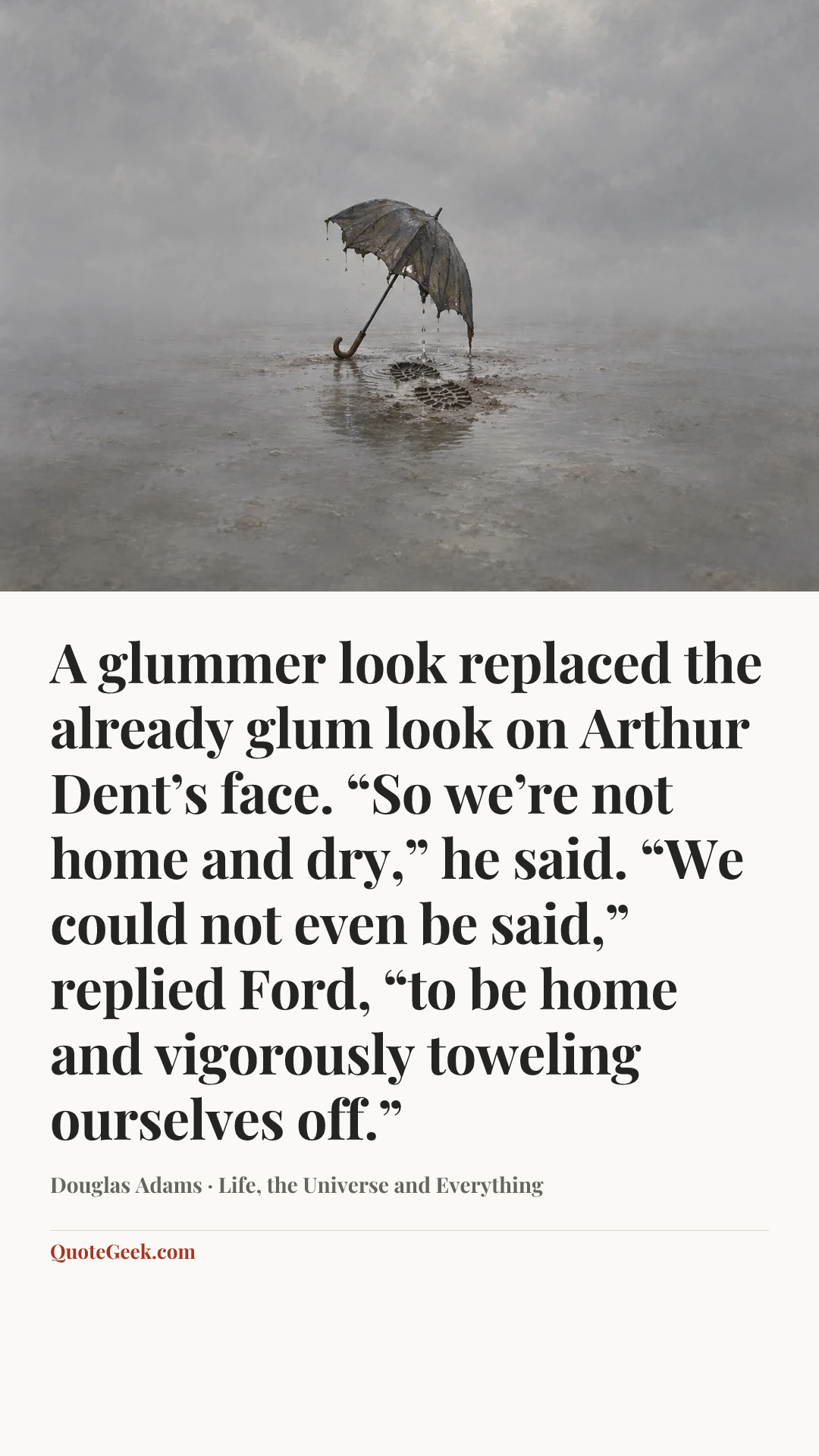 “A glummer look replaced the already glum look on Arthur Dent’s face. “So we’re not home and dry,” he said.
“We could not even be said,” replied Ford, “to be home and vigorously toweling ourselves off.”” — Douglas Adams · Life, the Universe and Everything. Illustrated QuoteGeek card.