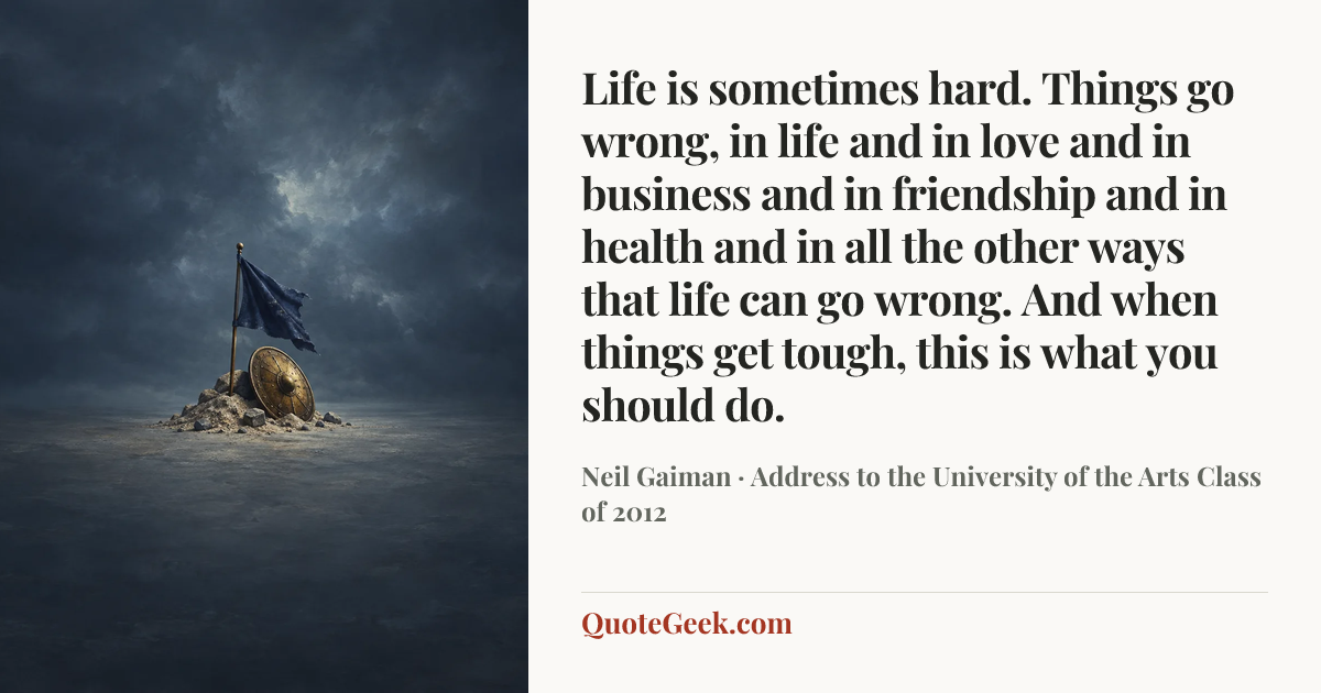 “Life is sometimes hard. Things go wrong, in life and in love and in business and in friendship and in health and in all the other ways that life can go wrong. And when things get tough, this is what you should do.” — Neil Gaiman · Address to the University of the Arts Class of 2012. Illustrated QuoteGeek card.