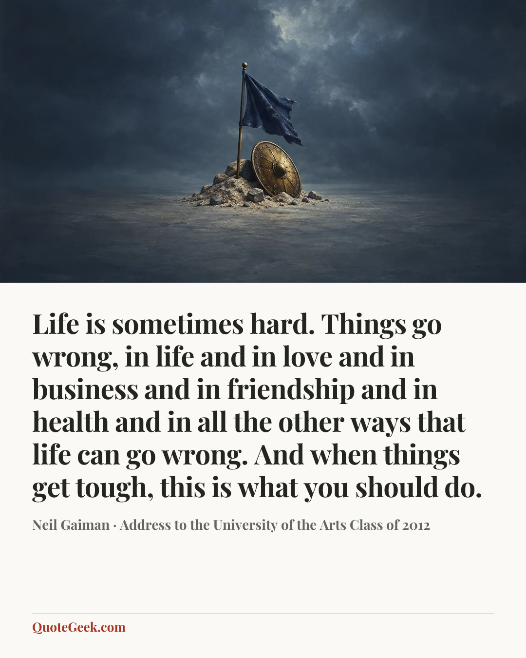 “Life is sometimes hard. Things go wrong, in life and in love and in business and in friendship and in health and in all the other ways that life can go wrong. And when things get tough, this is what you should do.” — Neil Gaiman · Address to the University of the Arts Class of 2012. Illustrated QuoteGeek card.