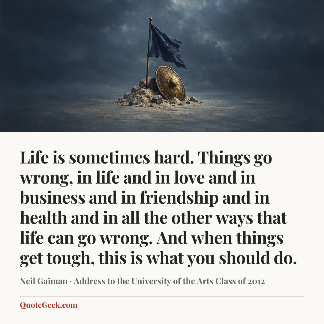 “Life is sometimes hard. Things go wrong, in life and in love and in business and in friendship and in health and in all the other ways that life can go wrong. And when things get tough, this is what you should do.” — Neil Gaiman · Address to the University of the Arts Class of 2012. Illustrated QuoteGeek card.