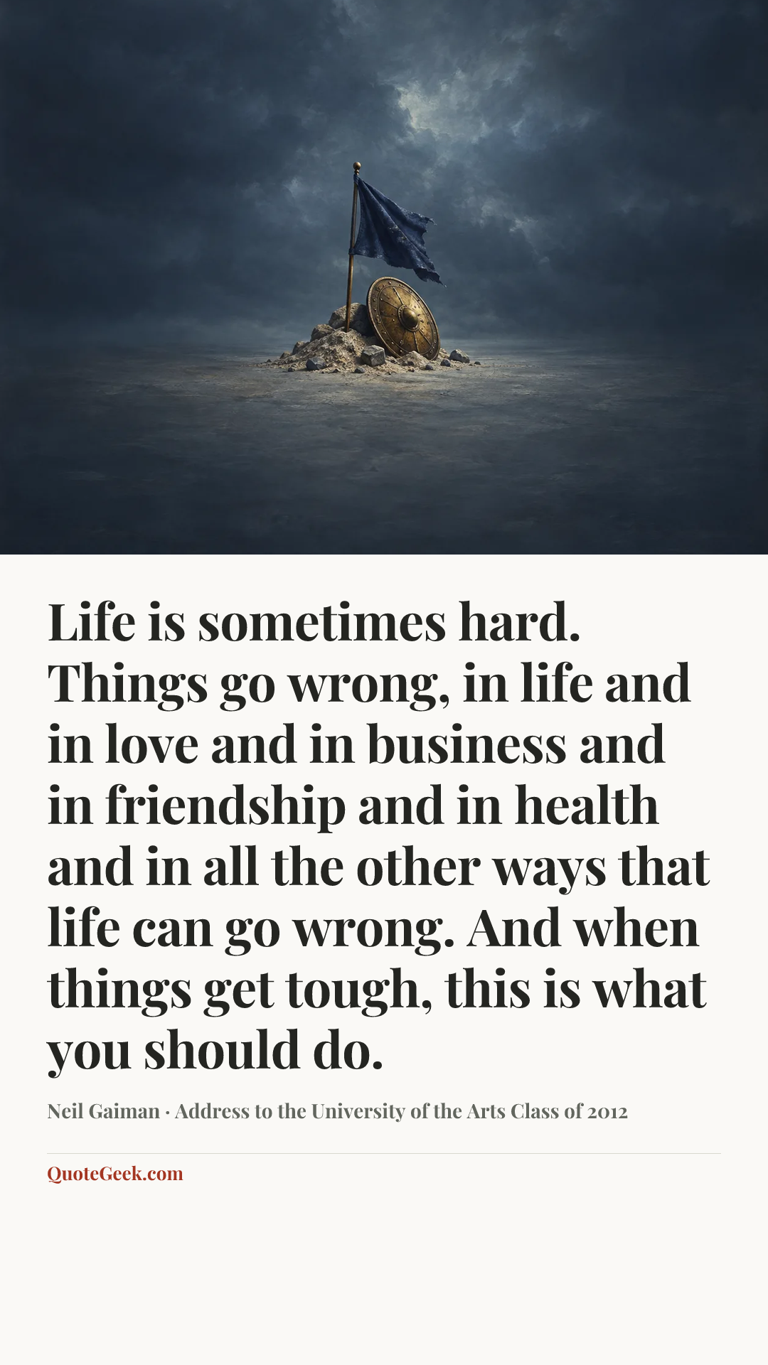 “Life is sometimes hard. Things go wrong, in life and in love and in business and in friendship and in health and in all the other ways that life can go wrong. And when things get tough, this is what you should do.” — Neil Gaiman · Address to the University of the Arts Class of 2012. Illustrated QuoteGeek card.