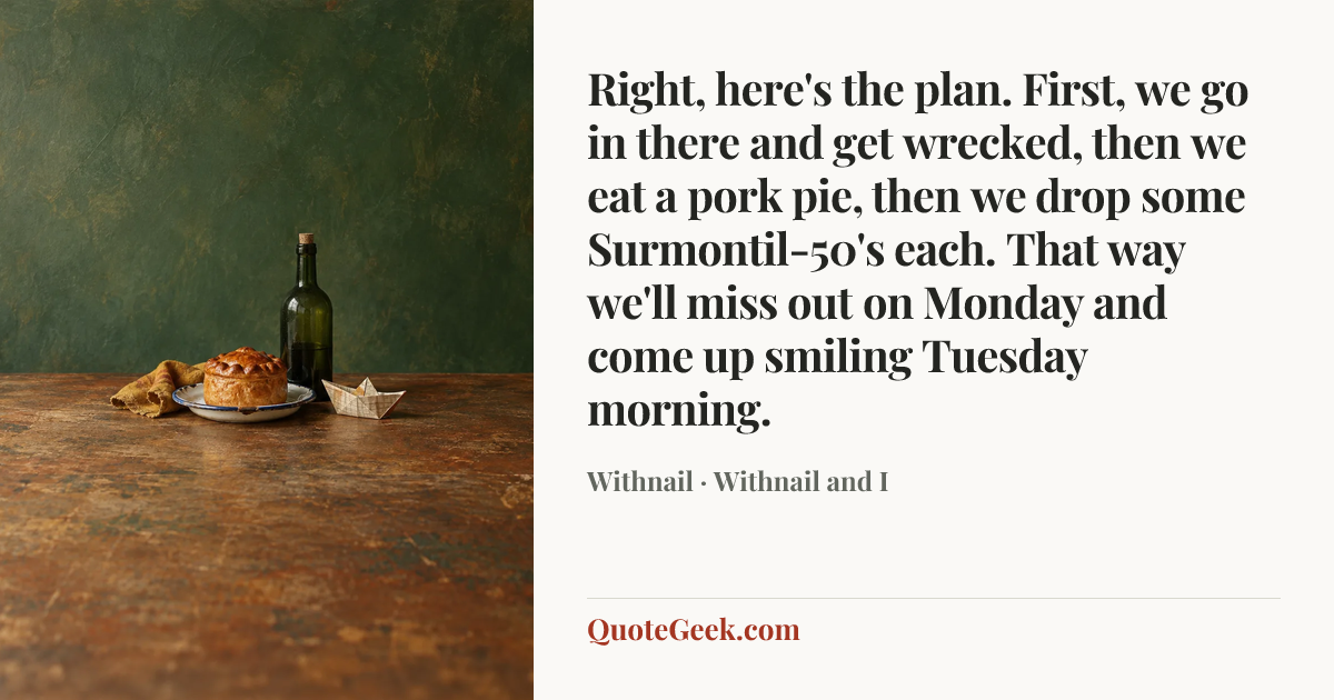 “Right, here's the plan. First, we go in there and get wrecked, then we eat a pork pie, then we drop some Surmontil-50's each. That way we'll miss out on Monday and come up smiling Tuesday morning.” — Withnail · Withnail and I. Illustrated QuoteGeek card.