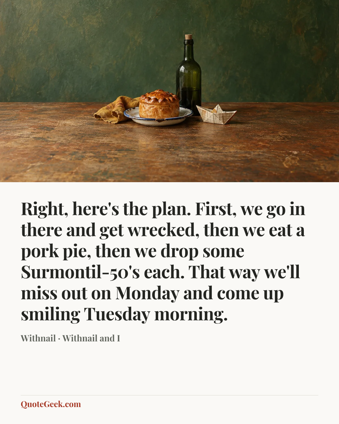 “Right, here's the plan. First, we go in there and get wrecked, then we eat a pork pie, then we drop some Surmontil-50's each. That way we'll miss out on Monday and come up smiling Tuesday morning.” — Withnail · Withnail and I. Illustrated QuoteGeek card.