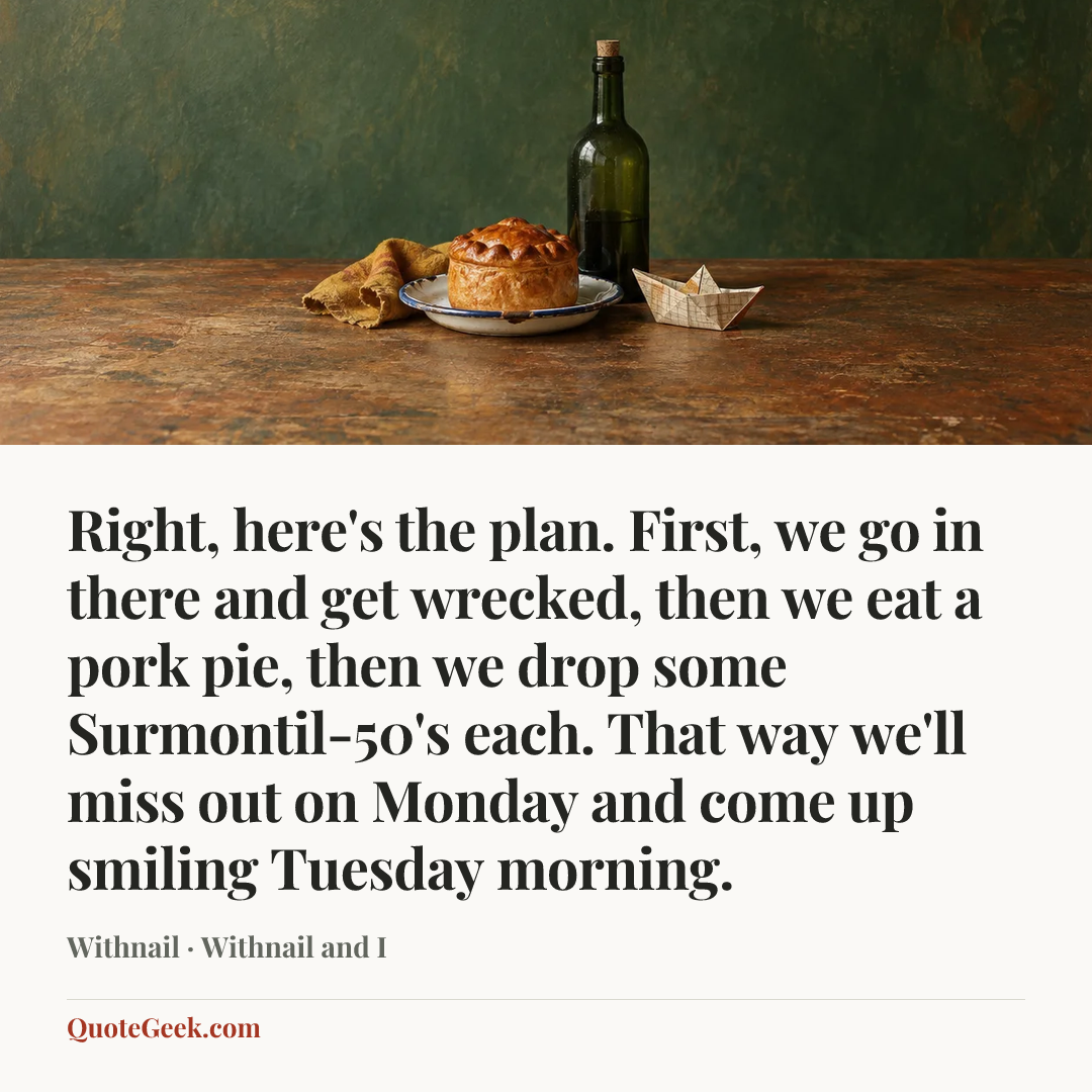 “Right, here's the plan. First, we go in there and get wrecked, then we eat a pork pie, then we drop some Surmontil-50's each. That way we'll miss out on Monday and come up smiling Tuesday morning.” — Withnail · Withnail and I. Illustrated QuoteGeek card.