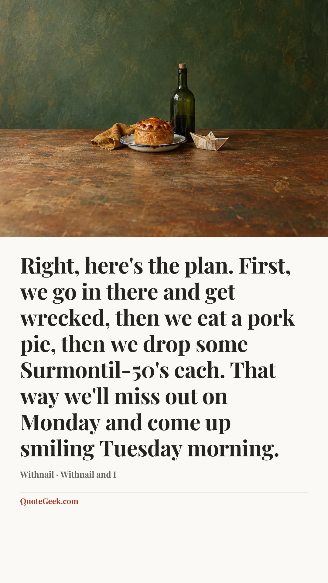 “Right, here's the plan. First, we go in there and get wrecked, then we eat a pork pie, then we drop some Surmontil-50's each. That way we'll miss out on Monday and come up smiling Tuesday morning.” — Withnail · Withnail and I. Illustrated QuoteGeek card.
