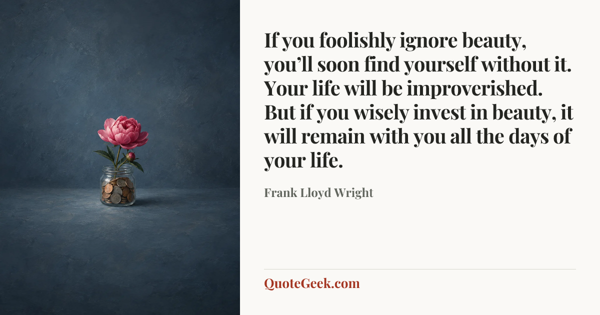 “If you foolishly ignore beauty, you’ll soon find yourself without it. Your life will be improverished. But if you wisely invest in beauty, it will remain with you all the days of your life.” — Frank Lloyd Wright. Illustrated QuoteGeek card.