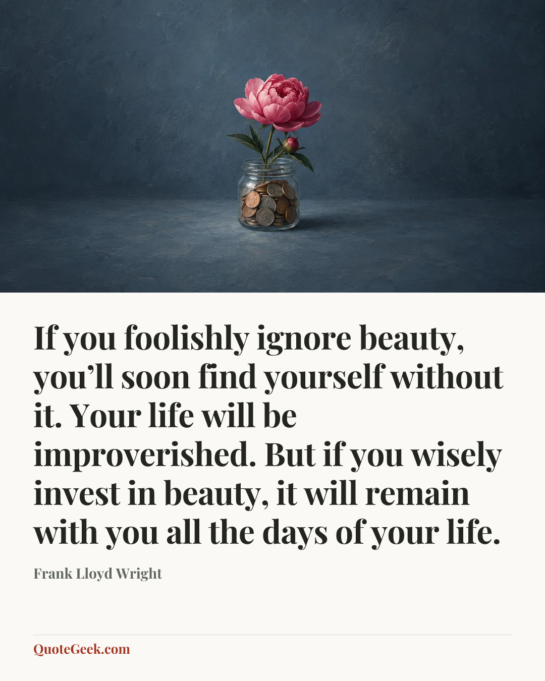 “If you foolishly ignore beauty, you’ll soon find yourself without it. Your life will be improverished. But if you wisely invest in beauty, it will remain with you all the days of your life.” — Frank Lloyd Wright. Illustrated QuoteGeek card.
