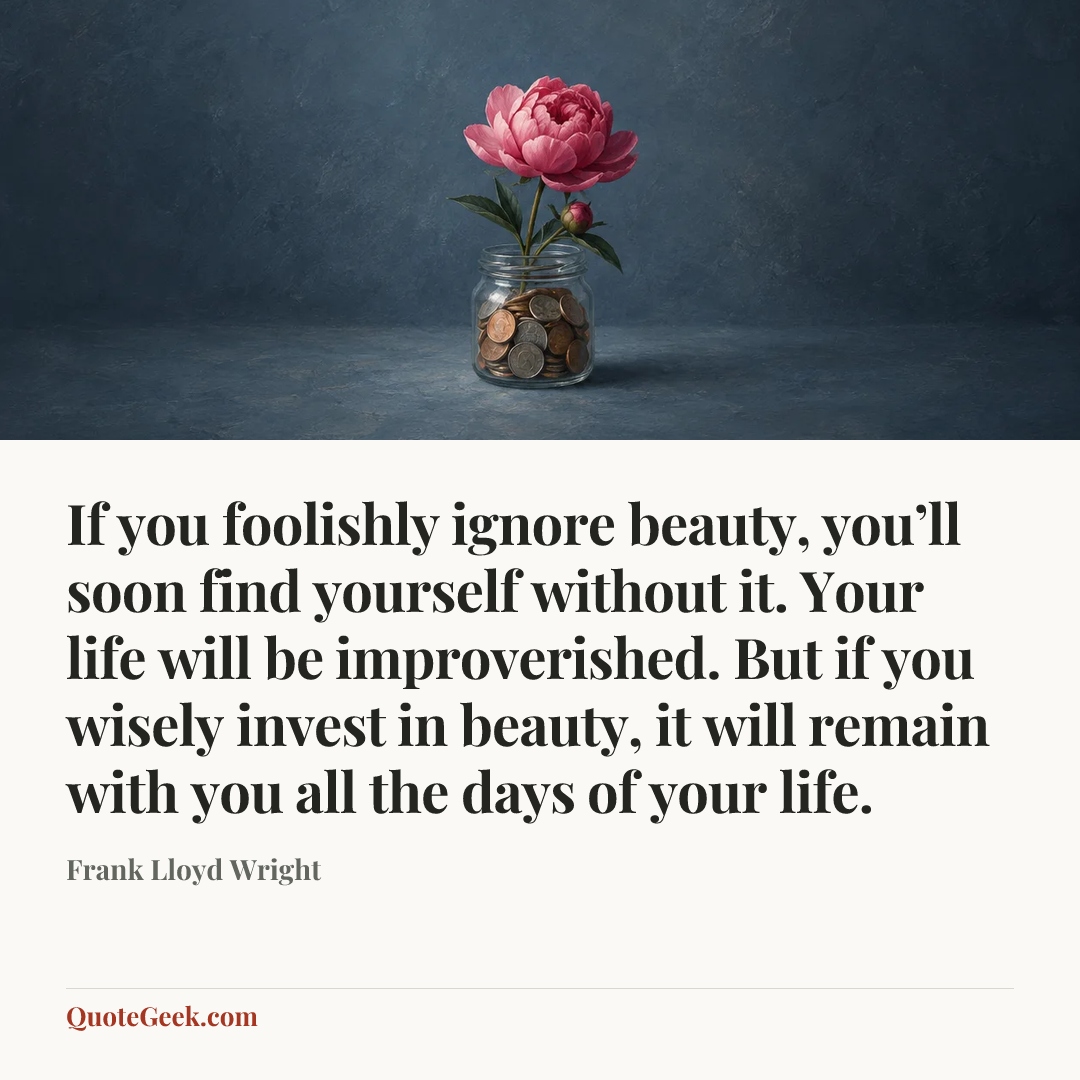 “If you foolishly ignore beauty, you’ll soon find yourself without it. Your life will be improverished. But if you wisely invest in beauty, it will remain with you all the days of your life.” — Frank Lloyd Wright. Illustrated QuoteGeek card.