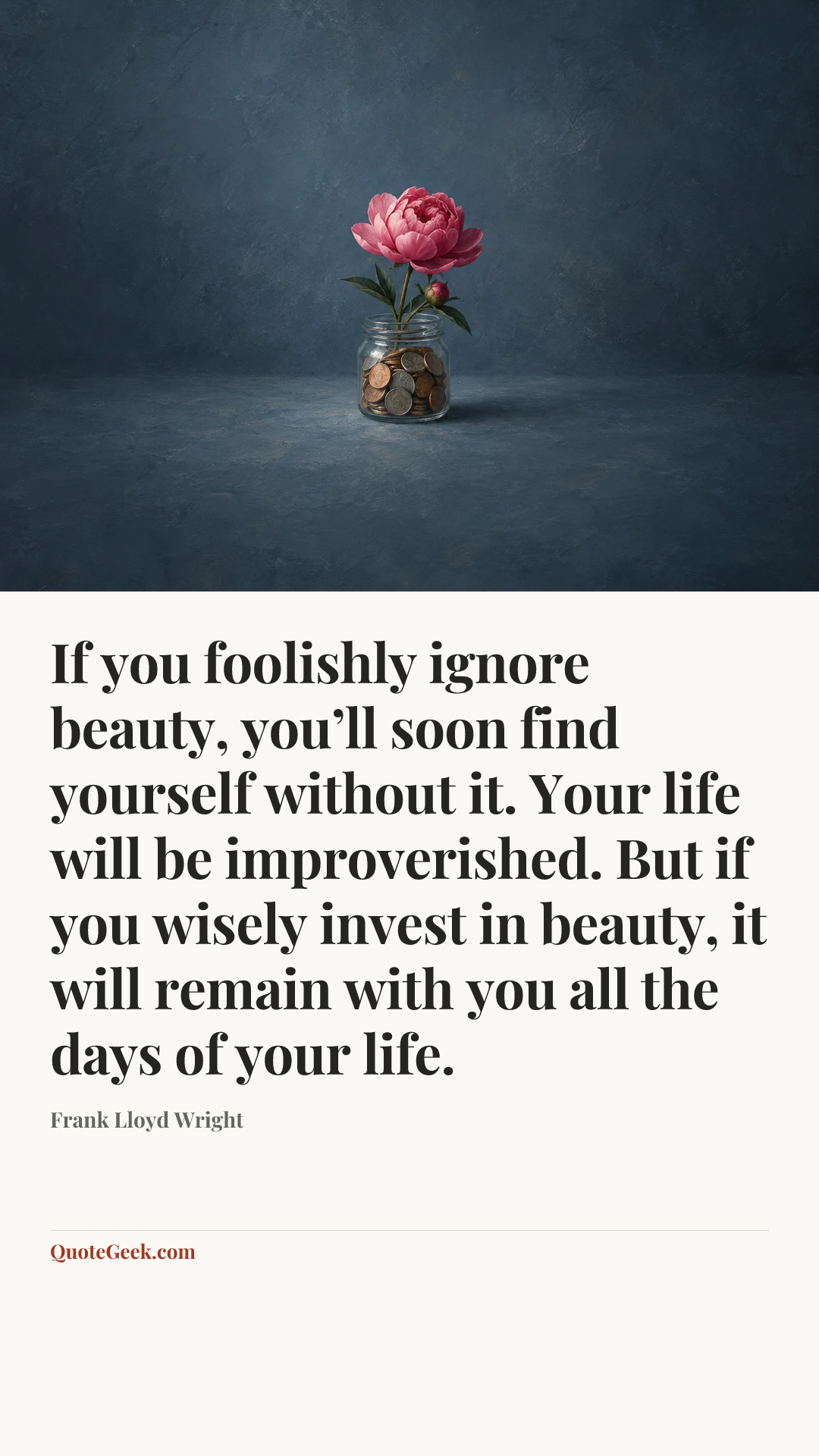 “If you foolishly ignore beauty, you’ll soon find yourself without it. Your life will be improverished. But if you wisely invest in beauty, it will remain with you all the days of your life.” — Frank Lloyd Wright. Illustrated QuoteGeek card.