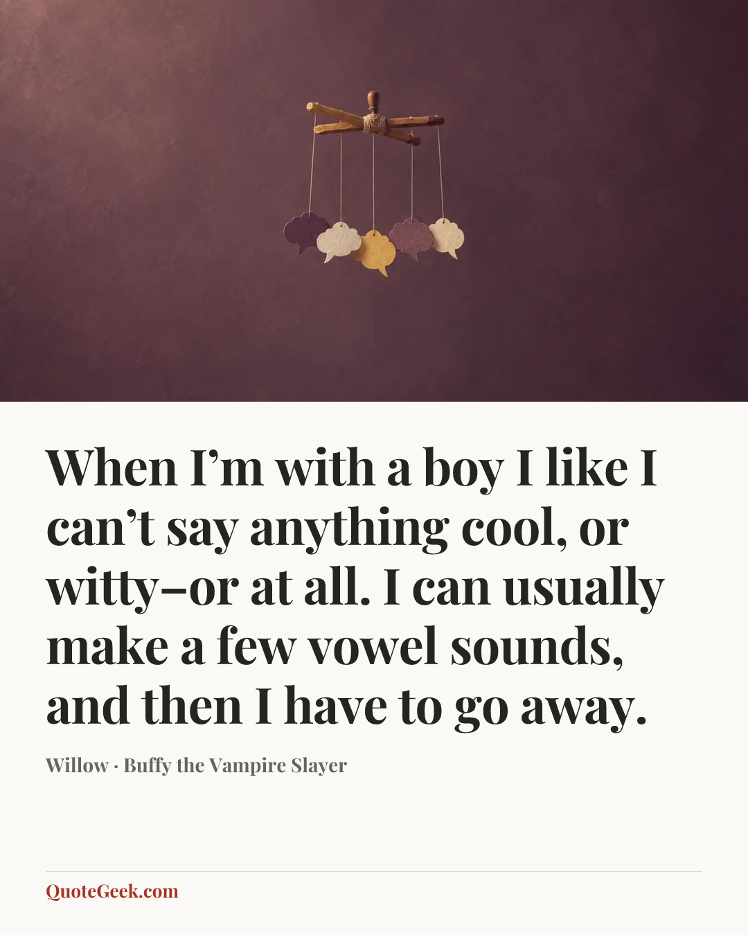 “When I’m with a boy I like I can’t say anything cool, or witty–or at all. I can usually make a few vowel sounds, and then I have to go away.” — Willow · Buffy the Vampire Slayer. Illustrated QuoteGeek card.