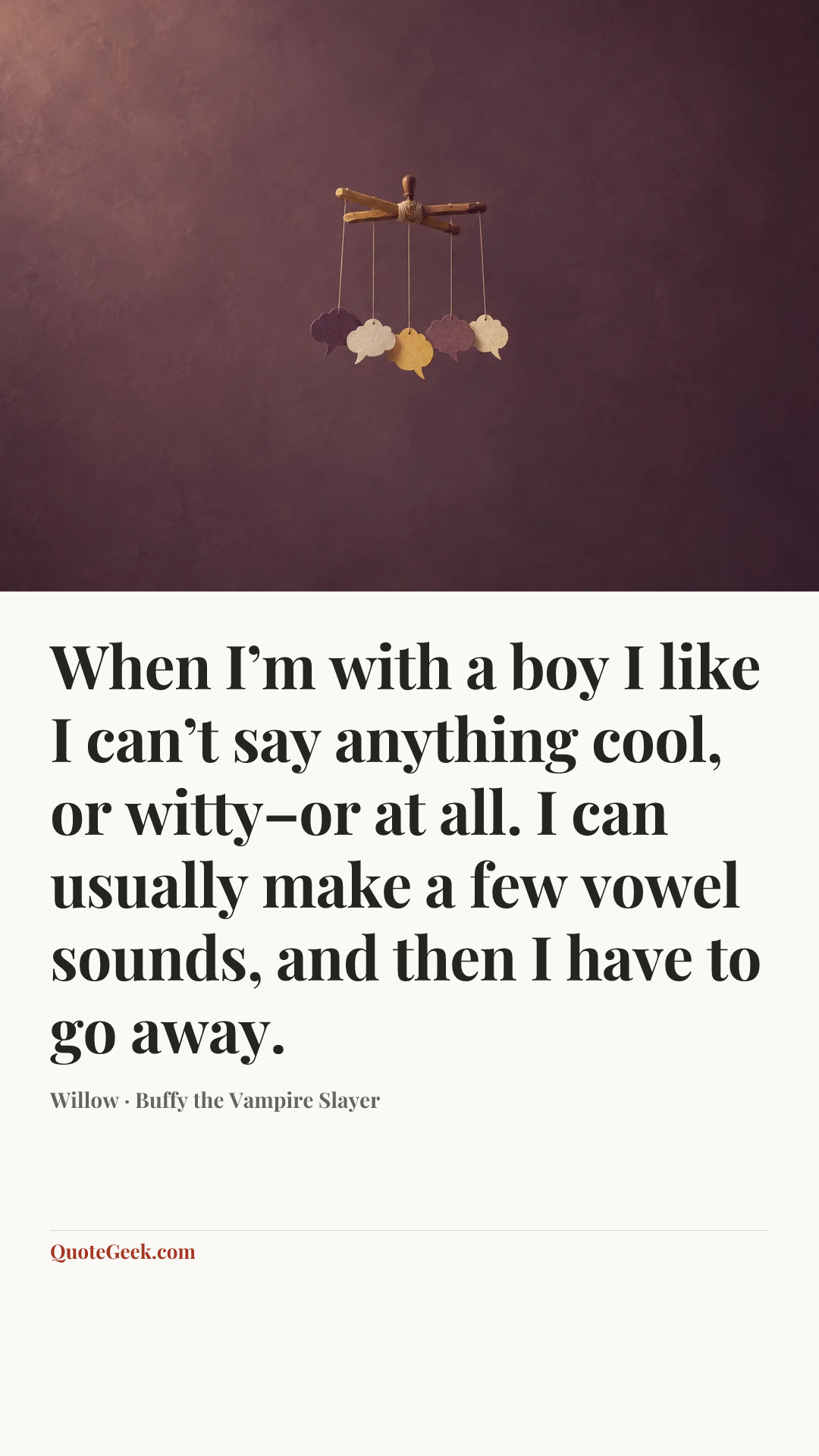 “When I’m with a boy I like I can’t say anything cool, or witty–or at all. I can usually make a few vowel sounds, and then I have to go away.” — Willow · Buffy the Vampire Slayer. Illustrated QuoteGeek card.