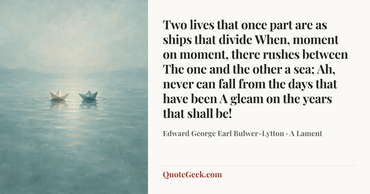 “Two lives that once part are as ships that divide
When, moment on moment, there rushes between
The one and the other a sea;
Ah, never can fall from the days that have been
A gleam on the years that shall be!” — Edward George Earl Bulwer-Lytton · A Lament. Illustrated QuoteGeek card.