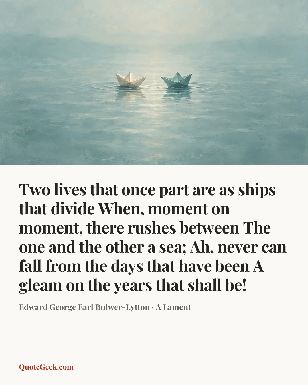 “Two lives that once part are as ships that divide
When, moment on moment, there rushes between
The one and the other a sea;
Ah, never can fall from the days that have been
A gleam on the years that shall be!” — Edward George Earl Bulwer-Lytton · A Lament. Illustrated QuoteGeek card.