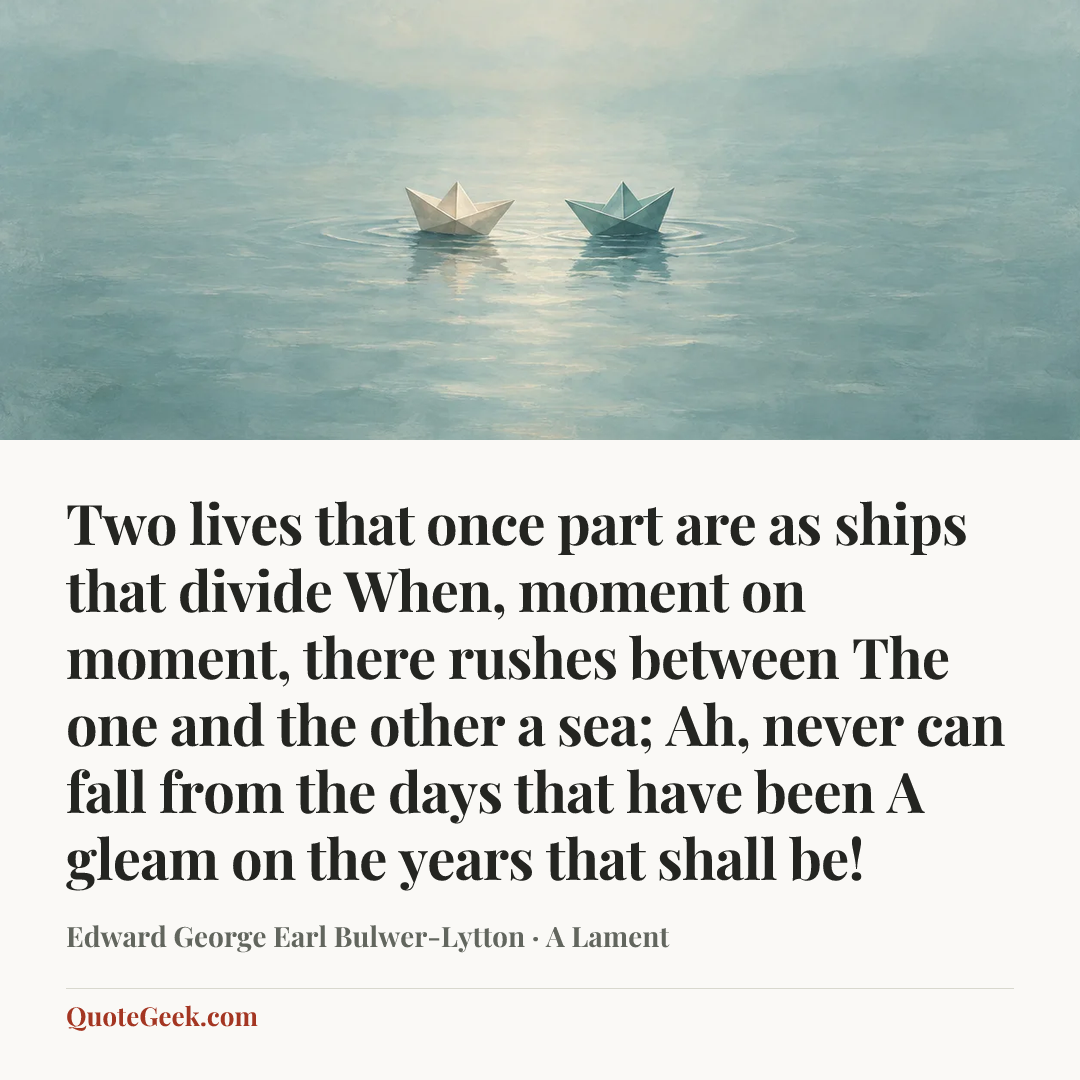“Two lives that once part are as ships that divide
When, moment on moment, there rushes between
The one and the other a sea;
Ah, never can fall from the days that have been
A gleam on the years that shall be!” — Edward George Earl Bulwer-Lytton · A Lament. Illustrated QuoteGeek card.