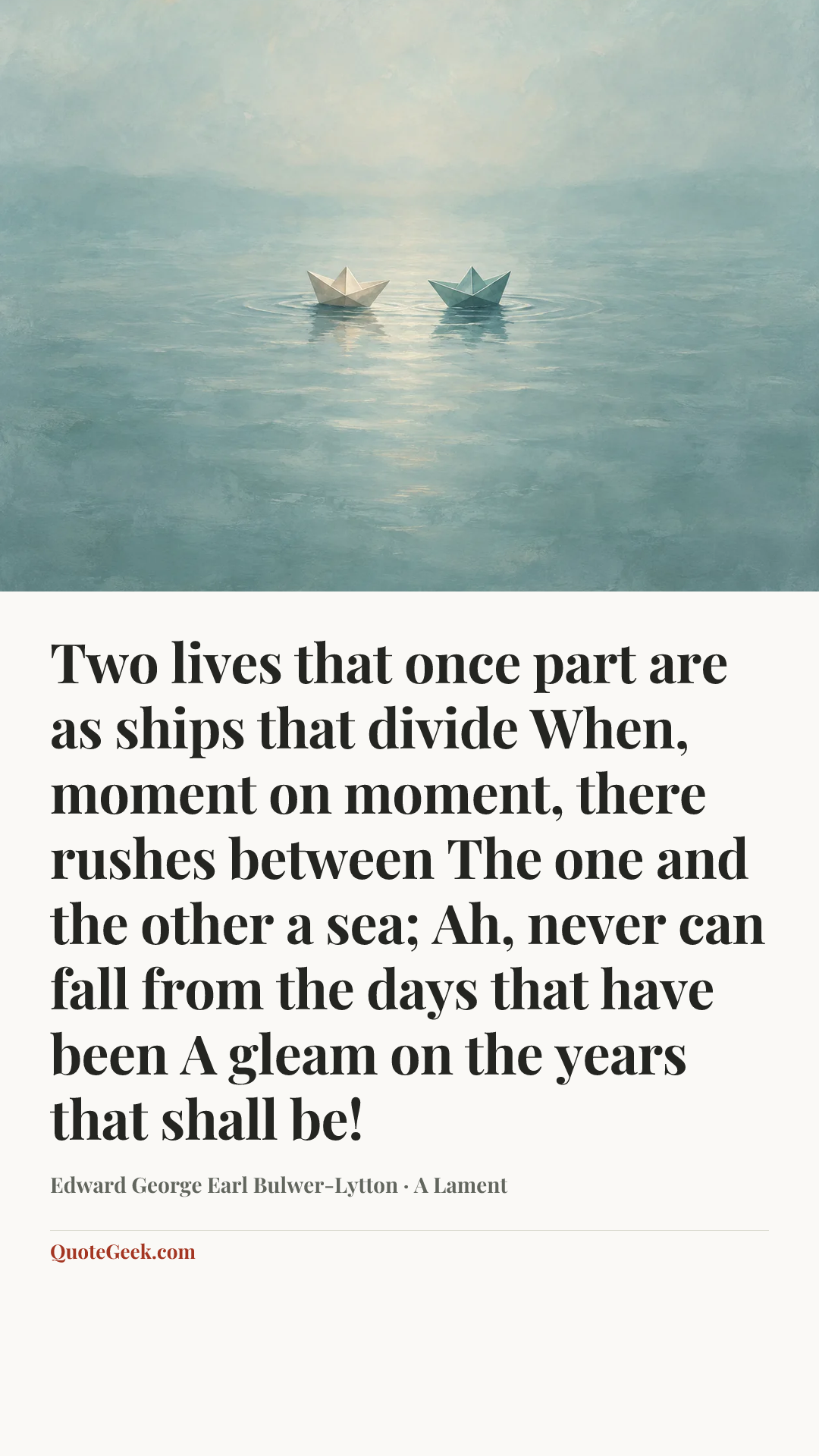 “Two lives that once part are as ships that divide
When, moment on moment, there rushes between
The one and the other a sea;
Ah, never can fall from the days that have been
A gleam on the years that shall be!” — Edward George Earl Bulwer-Lytton · A Lament. Illustrated QuoteGeek card.