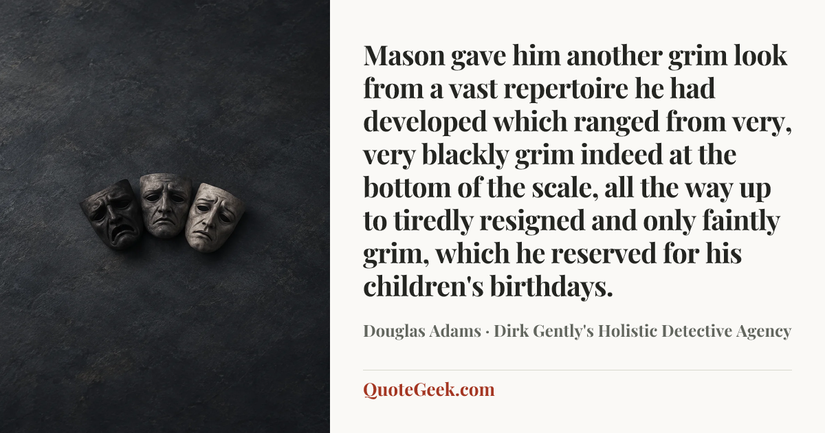 “Mason gave him another grim look from a vast repertoire he had developed which ranged from very, very blackly grim indeed at the bottom of the scale, all the way up to tiredly resigned and only faintly grim, which he reserved for his children's birthdays.” — Douglas Adams · Dirk Gently's Holistic Detective Agency. Illustrated QuoteGeek card.