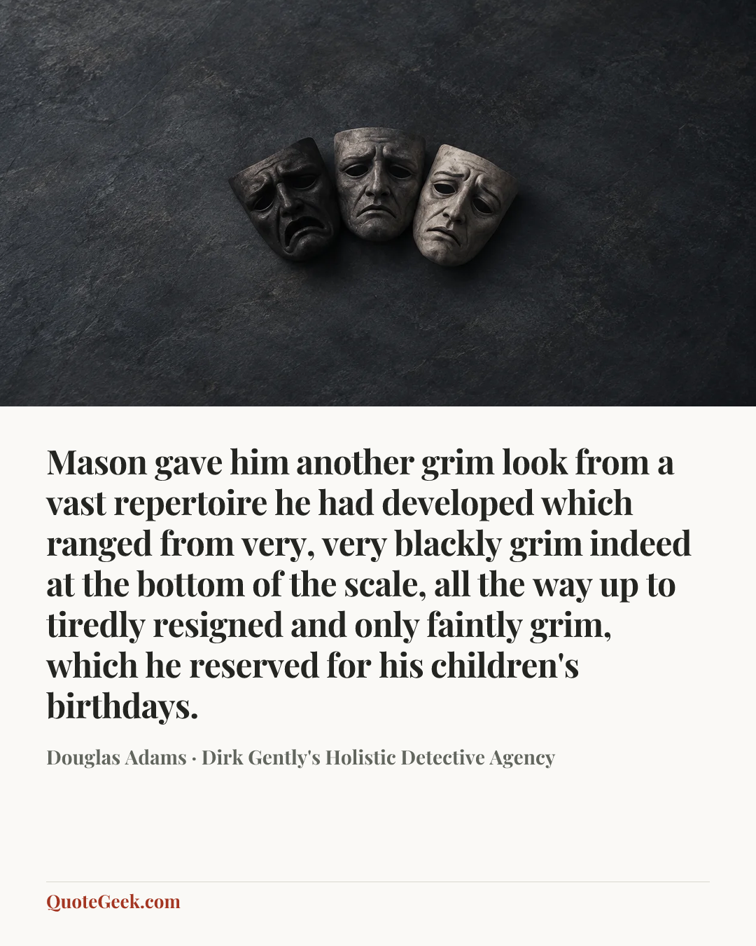 “Mason gave him another grim look from a vast repertoire he had developed which ranged from very, very blackly grim indeed at the bottom of the scale, all the way up to tiredly resigned and only faintly grim, which he reserved for his children's birthdays.” — Douglas Adams · Dirk Gently's Holistic Detective Agency. Illustrated QuoteGeek card.