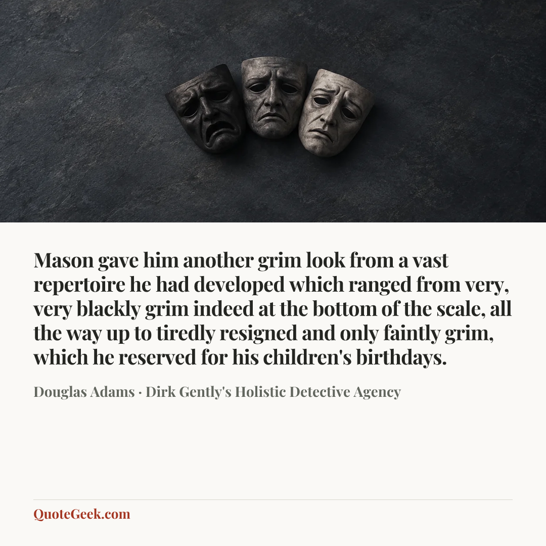 “Mason gave him another grim look from a vast repertoire he had developed which ranged from very, very blackly grim indeed at the bottom of the scale, all the way up to tiredly resigned and only faintly grim, which he reserved for his children's birthdays.” — Douglas Adams · Dirk Gently's Holistic Detective Agency. Illustrated QuoteGeek card.