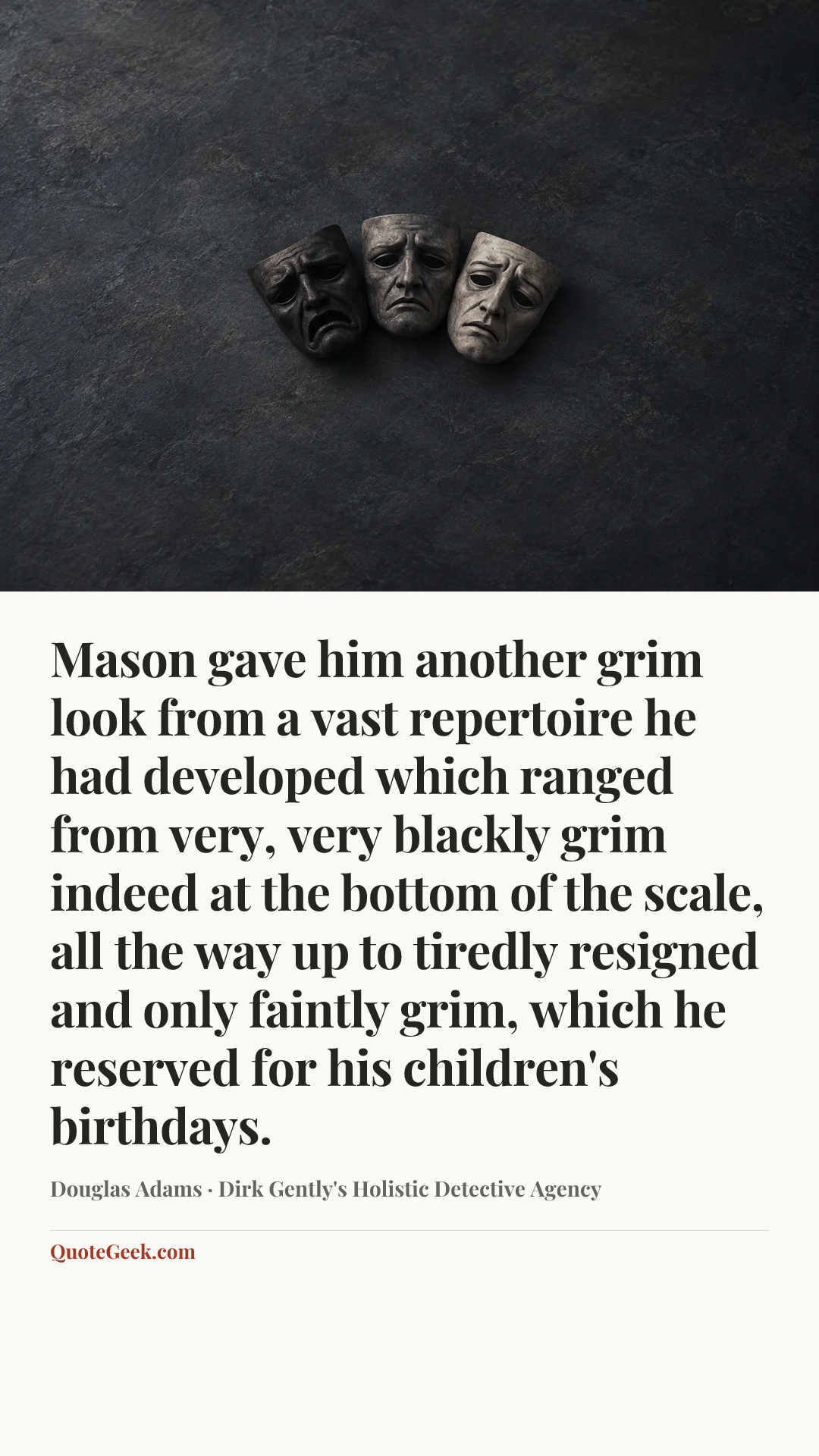 “Mason gave him another grim look from a vast repertoire he had developed which ranged from very, very blackly grim indeed at the bottom of the scale, all the way up to tiredly resigned and only faintly grim, which he reserved for his children's birthdays.” — Douglas Adams · Dirk Gently's Holistic Detective Agency. Illustrated QuoteGeek card.