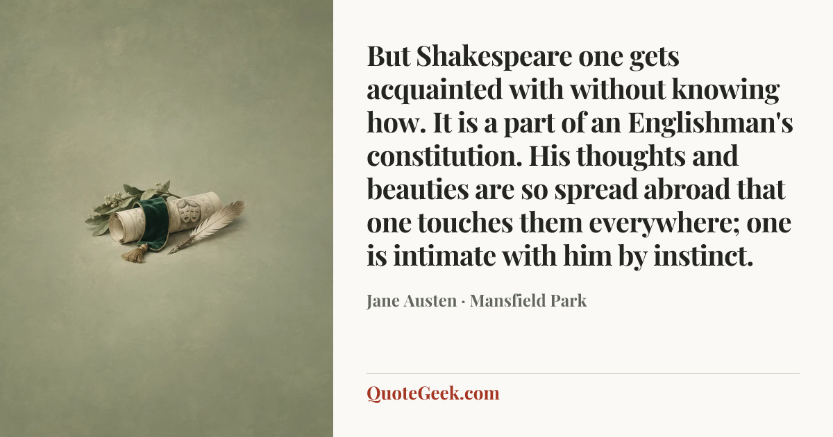 “But Shakespeare one gets acquainted with without knowing how. It is a part of an Englishman's constitution. His thoughts and beauties are so spread abroad that one touches them everywhere; one is intimate with him by instinct.” — Jane Austen · Mansfield Park. Illustrated QuoteGeek card.