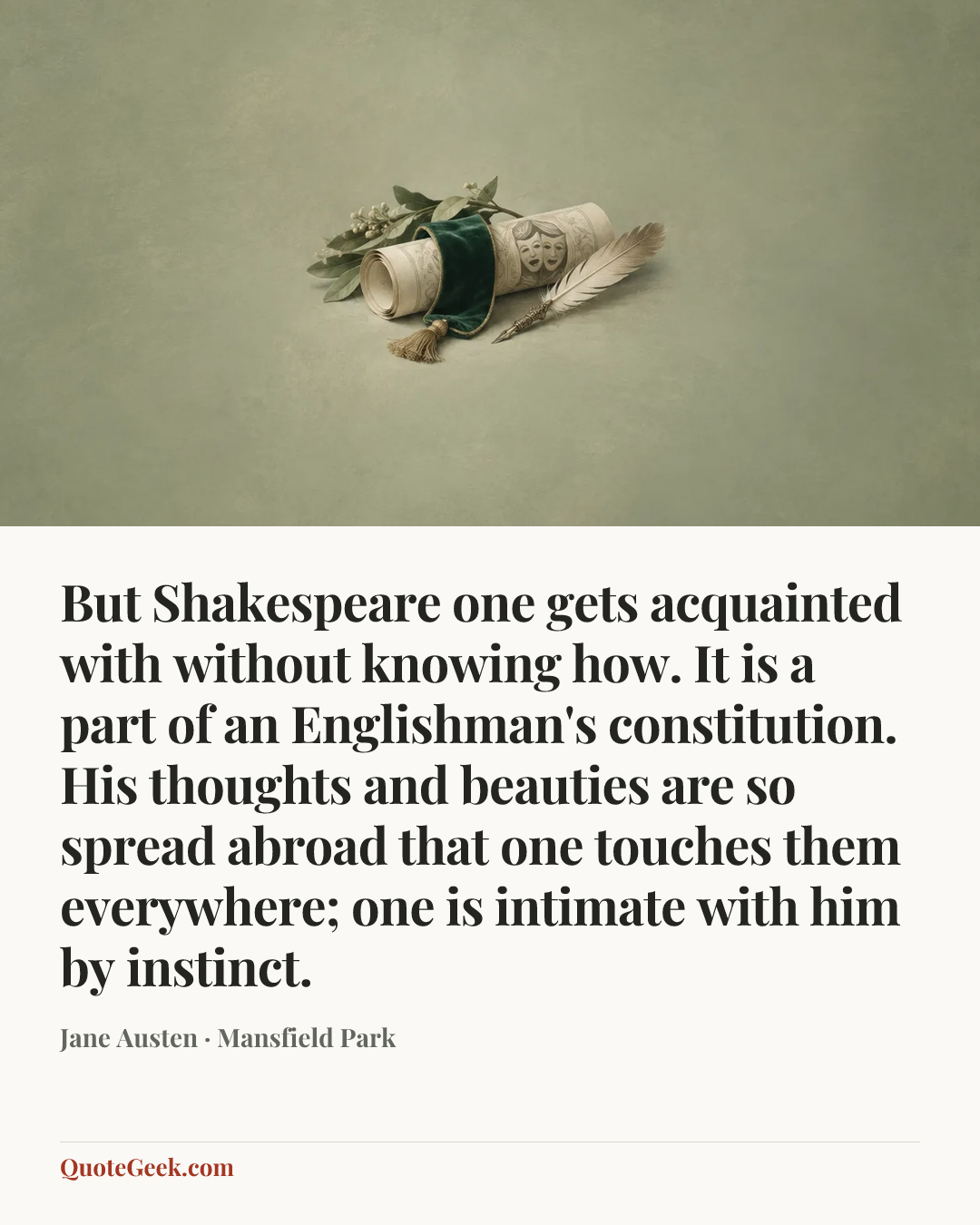 “But Shakespeare one gets acquainted with without knowing how. It is a part of an Englishman's constitution. His thoughts and beauties are so spread abroad that one touches them everywhere; one is intimate with him by instinct.” — Jane Austen · Mansfield Park. Illustrated QuoteGeek card.