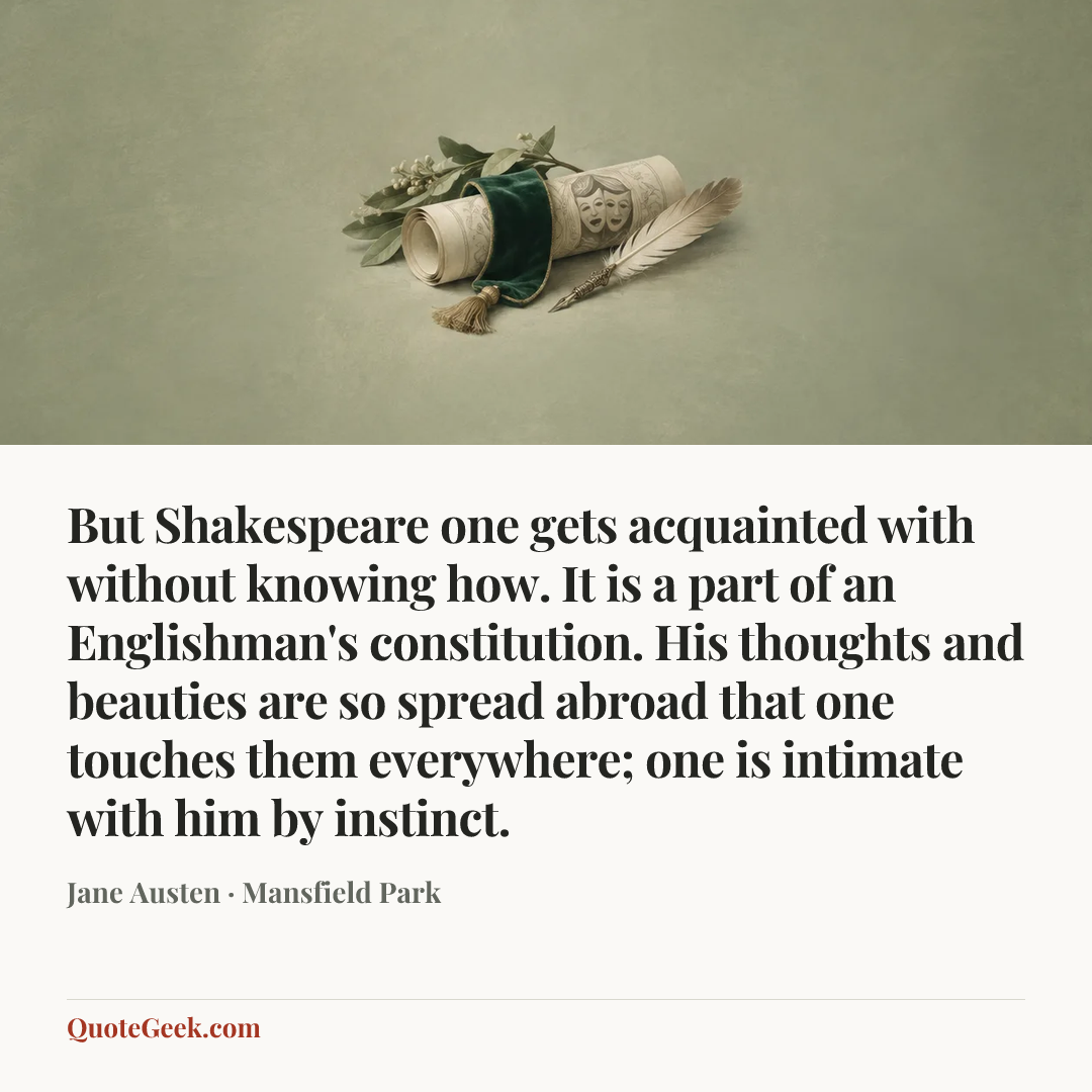 “But Shakespeare one gets acquainted with without knowing how. It is a part of an Englishman's constitution. His thoughts and beauties are so spread abroad that one touches them everywhere; one is intimate with him by instinct.” — Jane Austen · Mansfield Park. Illustrated QuoteGeek card.