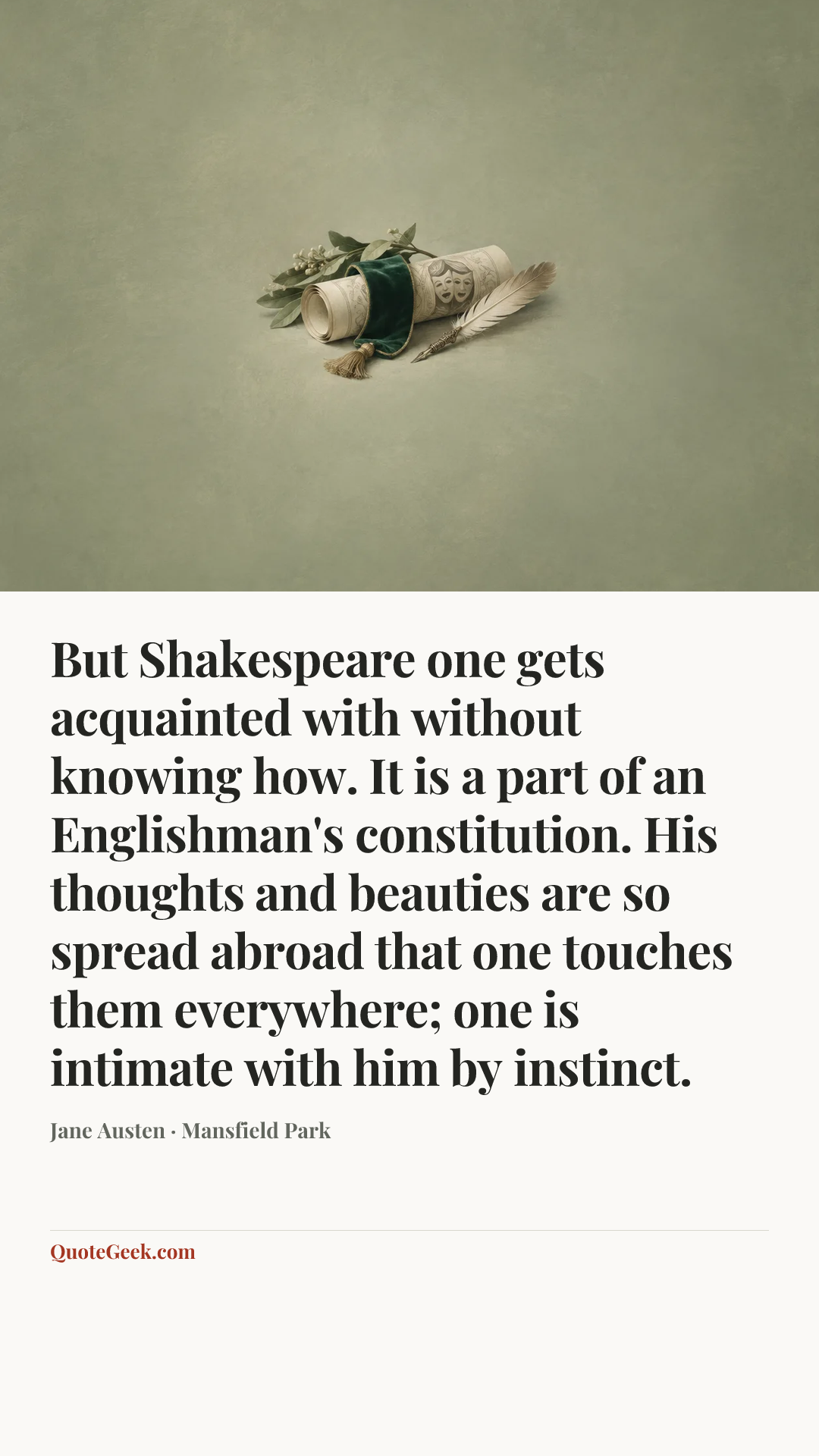 “But Shakespeare one gets acquainted with without knowing how. It is a part of an Englishman's constitution. His thoughts and beauties are so spread abroad that one touches them everywhere; one is intimate with him by instinct.” — Jane Austen · Mansfield Park. Illustrated QuoteGeek card.