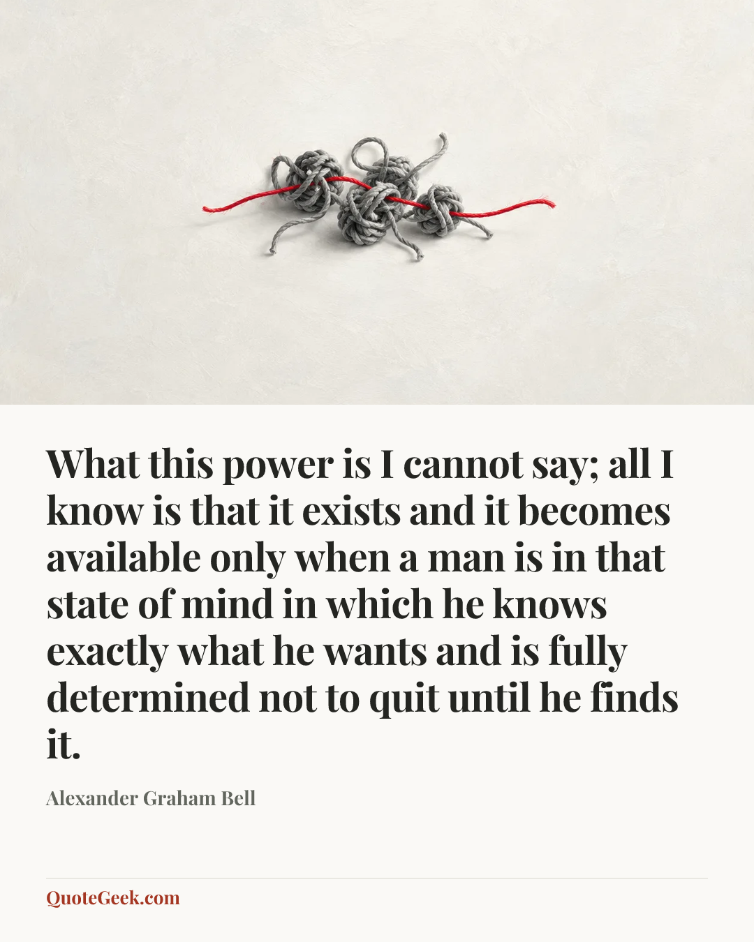 “What this power is I cannot say; all I know is that it exists and it becomes available only when a man is in that state of mind in which he knows exactly what he wants and is fully determined not to quit until he finds it.” — Alexander Graham Bell. Illustrated QuoteGeek card.