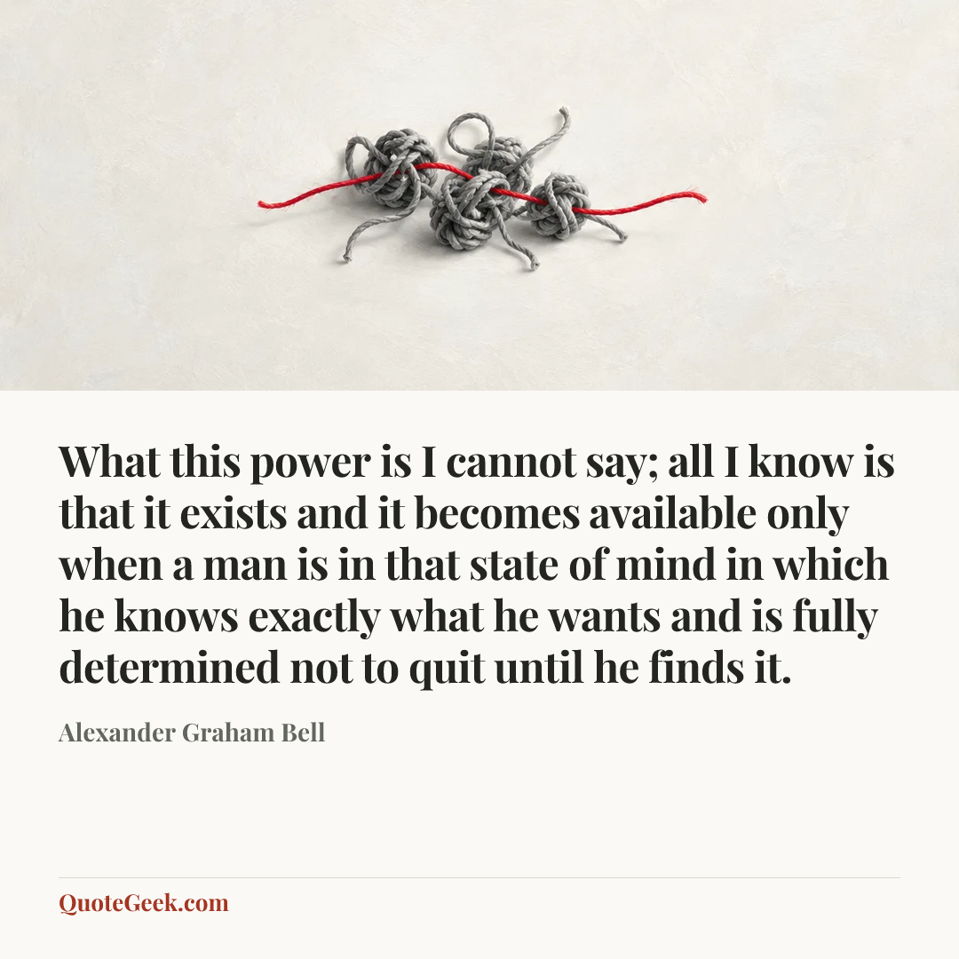 “What this power is I cannot say; all I know is that it exists and it becomes available only when a man is in that state of mind in which he knows exactly what he wants and is fully determined not to quit until he finds it.” — Alexander Graham Bell. Illustrated QuoteGeek card.